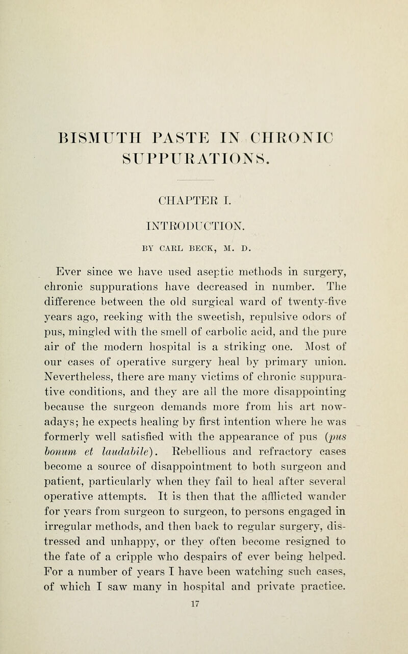 BISMUTH PASTE IN.-CHRONIC SUPPURATIONS. CHAPTER I. INTRODUCTION. BY CAEL BECK, M. D. Ever since we have used aseptic methods in surgery, chronic suppurations have decreased in number. The difference between the old surgical ward of twenty-five years ago, reeking with the sweetish, repulsive odors of pus, mingled with the smell of carbolic acid, and the pure air of the modern hospital is a striking one. Most of our cases of operative surgery heal by primary union. Nevertheless, there are many victims of chronic suppura- tive conditions, and they are all the more disappointing because the surgeon demands more from his art now- adays; he expects healing by first intention where he was formerly well satisfied with the appearance of pus (jnts bonum et laudabile). Rebellious and refractory cases become a source of disappointment to both surgeon and patient, particularly when they fail to heal after several operative attempts. It is then that the afflicted wander for years from surgeon to surgeon, to persons engaged in irregular methods, and then back to regular surgery, dis- tressed and unhappy, or they often become resigned to the fate of a cripple who despairs of ever being helped. For a number of years I have been watching such cases, of which I saw many in hospital and private practice.