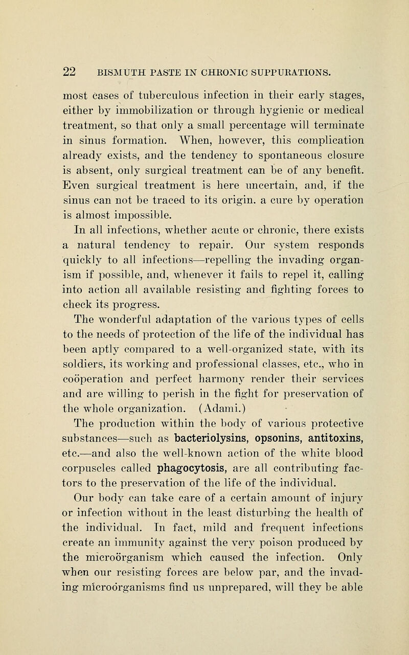 most cases of tuberculous infection in their early stages, either by immobilization or through hygienic or medical treatment, so that only a small percentage will terminate in sinus formation. When, however, this complication already exists, and the tendency to spontaneous closure is absent, only surgical treatment can be of any benefit. Even surgical treatment is here uncertain, and, if the sinus can not be traced to its origin, a cure by operation is almost impossible. In all infections, whether acute or chronic, there exists a natural tendency to repair. Our system responds quickly to all infections—repelling the invading organ- ism if possible, and, whenever it fails to repel it, calling into action all available resisting and fighting forces to check its progress. The wonderful adaptation of the various types of cells to the needs of protection of the life of the individual has been aptly compared to a well-organized state, with its soldiers, its working and professional classes, etc., who in cooperation and perfect harmony render their services and are willing to perish in the fight for preservation of the whole organization. (Adami.) The production within the body of various protective substances—such as bacteriolysins, opsonins, antitoxins, etc.—and also the well-known action of the white blood corpuscles called phagocytosis, are all contributing fac- tors to the preservation of the life of the individual. Our body can take care of a certain amount of injury or infection without in the least disturbing the health of the individual. In fact, mild and frequent infections create an immunity against the very poison produced by the microorganism which caused the infection. Only when our resisting forces are below par, and the invad- ing microorganisms find us unprepared, will they be able