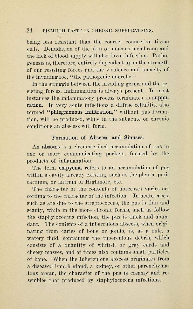 being less resistant than the coarser connective tissue cells. Denudation of the skin or mucous membrane and the lack of blood supply will also favor infection. Patho- genesis is, therefore, entirely dependent upon the strength of our resisting forces and the virulence and tenacity of the invading foe, the pathogenic microbe. In the struggle between the invading germs and the re- sisting forces, inflammation is always present. In most instances the inflammatory process terminates in suppu- ration. In very acute infections a diffuse cellulitis, also termed phlegmonous infiltration, without pus forma- tion, will be produced, while in the subacute or chronic conditions an abscess will form. Formation of Abscess and Sinuses. An abscess is a circumscribed accumulation of pus in one or more communicating pockets, formed by the products of inflammation. The term empyema refers to an accumulation of pus within a cavity already existing, such as the pleura, peri- cardium, or antrum of Highmore, etc. The character of the contents of abscesses varies ac- cording to the character of the infection. In acute cases, such as are due to the streptococcus, the pus is thin and scanty, while in the more chronic forms, such as follow the staphylococcus infection, the pus is thick and abun- dant. The contents of a tuberculous abscess, when origi- nating from caries of bone or joints, is, as a rule, a watery fluid, containing the tuberculous debris, which consists of a quantity of whitish or gray curds and cheesy masses, and at times also contains small particles of bone. When the tuberculous abscess originates from a diseased lymph gland, a kidney, or other parenchyma- tous organ, the character of the pus is creamy and re- sembles that produced by staphylococcus infections.