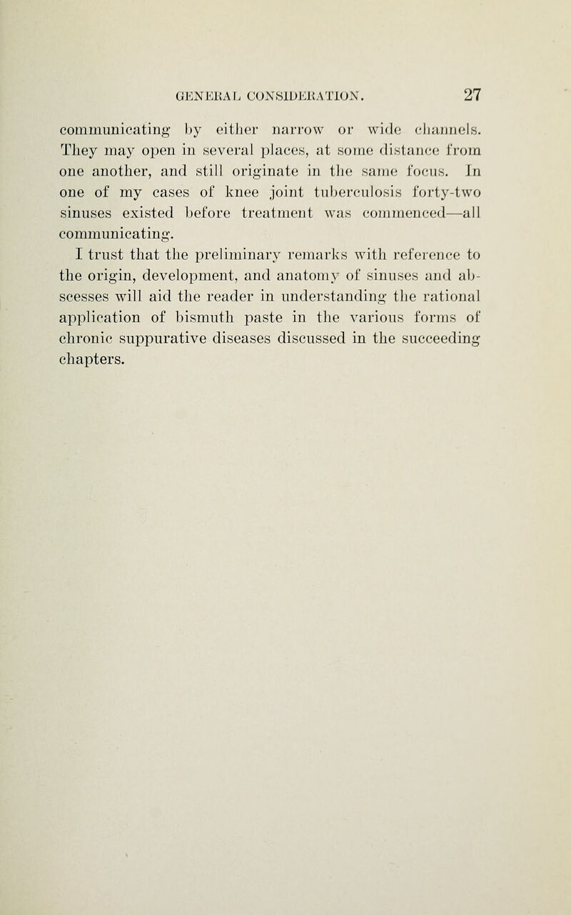 communicating by cither narrow or wide channels. They may open in several places, at some distance from one another, and still originate in the same focus. In one of my cases of knee joint tuberculosis forty-two sinuses existed before treatment was commenced—all communicating. I trust that the preliminary remarks with reference to the origin, development, and anatomy of sinuses and ab- scesses will aid the reader in understanding the rational application of bismuth paste in the various forms of chronic suppurative diseases discussed in the succeeding chapters.