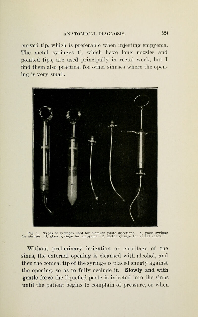 curved tip, which is preferable when injecting empyema. The metal syringes C, which have long nozzles and pointed tips, are used principally in rectal work, but I find them also practical for other sinuses where the open- ing is very small. Fig. 1. Types of syringes used for bismuth paste injections. A, glass syringe for sinuses ; B, glass syringe for empyema ; C. metal syringe for rectal cases. Without preliminary irrigation or curettage of the sinus, the external opening is cleansed with alcohol, and then the conical tip of the syringe is placed snugly against the opening, so as to fully occlude it. Slowly and with gentle force the liquefied paste is injected into the sinus until the patient begins to complain of pressure, or when