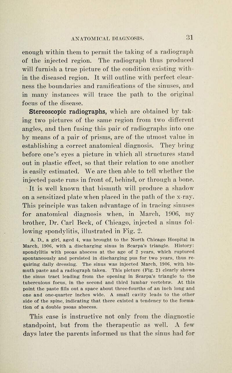 enough within them to permit the taking of a radiograph of the injected region. The radiograph thus produced will furnish a true picture of the condition existing with- in the diseased region. It will outline with perfect clear- ness the boundaries and ramifications of the sinuses, and in many instances will trace the path to the original focus of the disease. Stereoscopic radiographs, which are obtained by tak- ing two pictures of the same region from two different angles, and then fusing this pair of radiographs into one by means of a pair of prisms, are of the utmost value in establishing a correct anatomical diagnosis. They bring before one's eyes a picture in which all structures stand out in plastic effect, so that their relation to one another is easily estimated. We are then able to tell whether the injected paste runs in front of, behind, or through a bone. It is well known that bismuth will produce a shadow on a sensitized plate when placed in the path of the x-ray. This principle was taken advantage of in tracing sinuses for anatomical diagnosis when, in March, 1906, my brother, Dr. Carl Beck, of Chicago, injected a sinus fol- lowing spondylitis, illustrated in Fig. 2. A. D., a girl, aged 4, was brought to the North Chicago Hospital in March, 1906, with a discharging sinus in Scarpa's triangle. History: spondylitis with psoas abscess at the age of 2 years, which ruptured spontaneously and persisted in discharging pus for two years, thus re- quiring daily dressing. The sinus was injected March, 1906, with bis- muth paste and a radiograph taken. This picture (Fig. 2) clearly shows the sinus tract leading from the opening in Scarpa's triangle to the tuberculous focus, in the second and third lumbar vertebra?. At this point the paste fills out a space about three-fourths of an inch long and one and one-quarter inches wide. A small cavity leads to the other side of the spine, indicating that there existed a tendency to the forma- tion of a double psoas abscess. This case is instructive not only from the diagnostic standpoint, but from the therapeutic as well. A few days later the parents informed us that the sinus had for