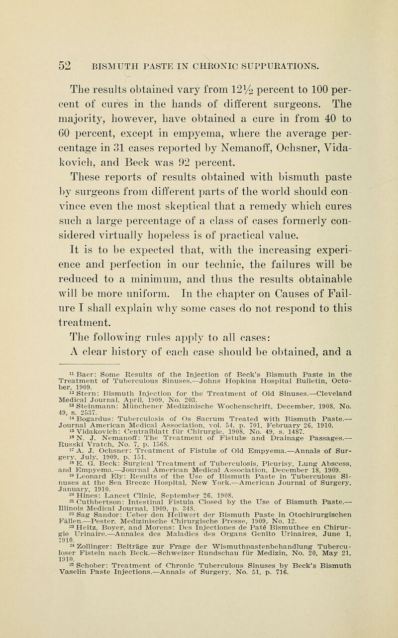 The results obtained vary from 12V2 percent to 100 per- cent of cures in the hands of different surgeons. The majority, however, have obtained a cure in from 40 to 60 percent, except in empyema, where the average per- centage in 31 cases reported by Nemanoff, Ochsner, Vida- kovich, and Beck was 92 percent. These reports of results obtained with bismuth paste by surgeons from different parts of the world should con vince even the most skeptical that a remedy which cures such a large percentage of a class of cases formerly con- sidered virtually hopeless is of practical value. It is to be expected that, with the increasing experi- ence and perfection in our technic, the failures will be reduced to a minimum, and thus the results obtainable will be more uniform. In the chapter on Causes of Fail- ure I shall explain why some cases do not respond to this treatment. The following rules apply to all cases: A clear history of each case should be obtained, and a uBaer: Some Results of the Injection of Beck's Bismuth Paste in the Treatment of Tuberculous Sinuses.—Johns Hopkins Hospital Bulletin, Octo- ber, 1909. 12 Stern: Bismuth Injection for the Treatment of Old Sinuses.—Cleveland Medical Journal, April, 1909, No. 203. 13 Steinmann: Mlinchener Medizinische Wochenschrift, December, 1908, No. 49, s. 2537. 14 Bogardus: Tuberculosis of Os Sacrum Treated with Bismuth Paste.— Journal American Medical Association, vol. 54, p. 701, February 26, 1910. 15 Vidakovich: Centralblatt fur Chirurgie, 1908, No. 49, s. 1487. 18 N. J. Nemanoff: The Treatment of Fistulas and Drainage Passages.— Russki Vratch, No. 7, p. 1568. 17 A. J. Ochsner: Treatment of Fistulas of Old Empyema.-—Annals of Sur- gery, July, 1909, p. 151. 18 E. G. Beck: Surgical Treatment of Tuberculosis, Pleurisy, Lung Abscess, and Empyema.—Journal American Medical Association, December 18, 1909. 19 Leonard Ely: Results of the Use of Bismuth Paste in Tuberculous Si- nuses at the Sea Breeze Hospital, New York.—American Journal of Surgery, January, 1910. 20Hines: Lancet Clinic, September 26, 1908. 21 Cuthbertson: Intestinal Fistula Closed by the Use of Bismuth Paste.— Illinois Medical Journal, 1909, p. 348. 22 Sag Sandor: Ueber den Heilwert der Bismuth Paste in Otochirurgischen Fallen.—Pester. Medizinische Chirurgische Presse, 1909, No. 12. 23 Heitz, Boyer, and Morens: Des Injectiones de Pate Bismuthee en Chirur- gie Urinaire.—Annales des Maladies des Organs Genito Urinaires, June 1, 1910. 2* Zollinger: Beitrage zur Frage der Wismuthpastenbehandlung Tubercu- loser Fisteln nach Beck.—Schweizer Rundschau fur Medizin, No. 20, May 21, 1910. 25 Schober: Treatment of Chronic Tuberculous Sinuses by Beck's Bismuth Vaselin Paste Injections.—Annals of Surgery, No. 51, p. 716.