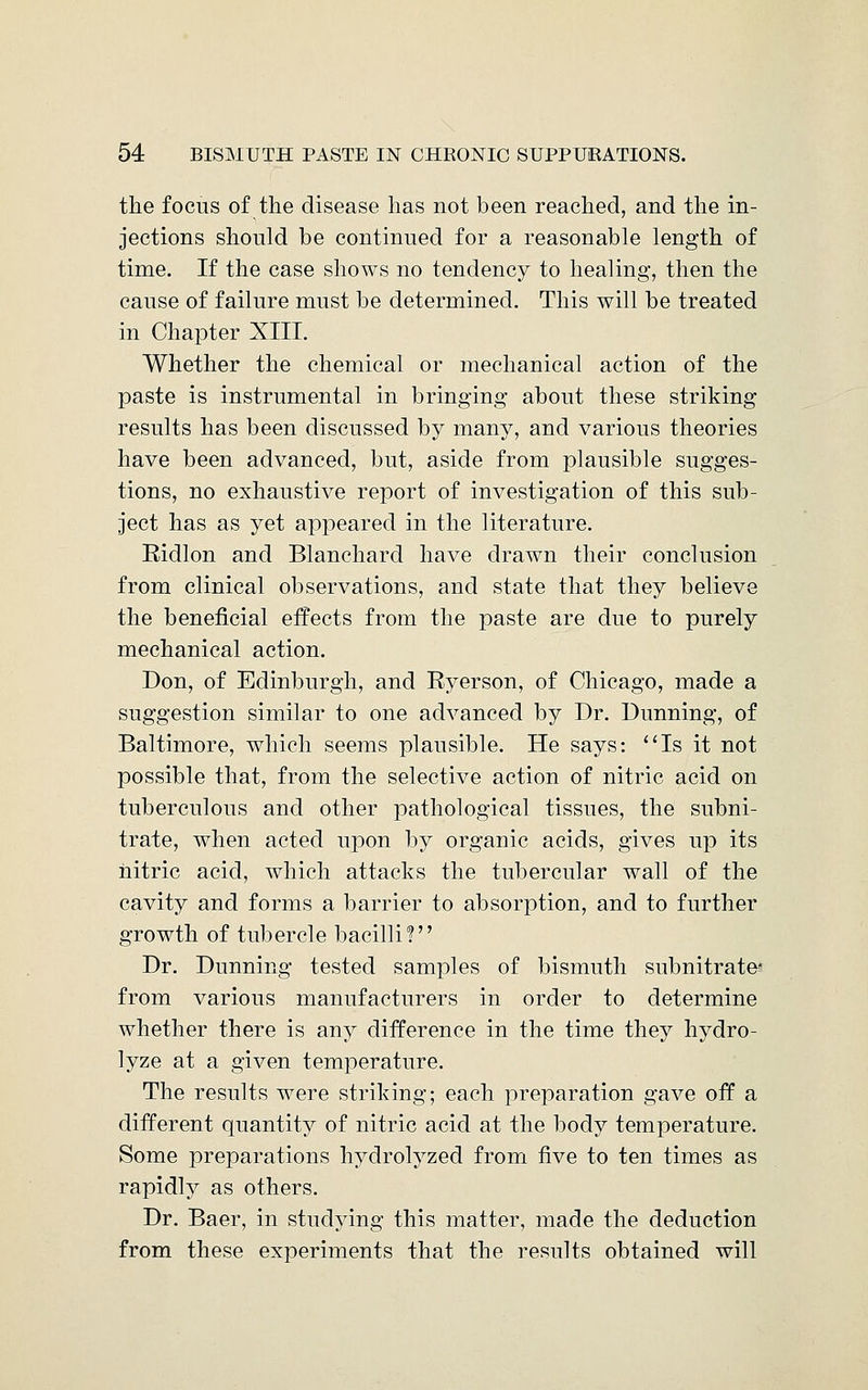 the focus of the disease has not been reached, and the in- jections should be continued for a reasonable length of time. If the case shows no tendency to healing, then the cause of failure must be determined. This will be treated in Chapter XIII. Whether the chemical or mechanical action of the paste is instrumental in bringing about these striking results has been discussed by many, and various theories have been advanced, but, aside from plausible sugges- tions, no exhaustive report of investigation of this sub- ject has as yet appeared in the literature. Eidlon and Blanchard have drawn their conclusion from clinical observations, and state that they believe the beneficial effects from the paste are due to purely mechanical action. Don, of Edinburgh, and Ryerson, of Chicago, made a suggestion similar to one advanced by Dr. Dunning, of Baltimore, which seems plausible. He says: Is it not possible that, from the selective action of nitric acid on tuberculous and other pathological tissues, the subni- trate, when acted upon by organic acids, gives up its nitric acid, which attacks the tubercular wall of the cavity and forms a barrier to absorption, and to further growth of tubercle bacilli? Dr. Dunning tested samples of bismuth subnitrate? from various manufacturers in order to determine whether there is any difference in the time they hydro- lyze at a given temperature. The results were striking; each preparation gave off a different quantity of nitric acid at the body temperature. Some preparations hydrolyzed from five to ten times as rapidly as others. Dr. Baer, in studying this matter, made the deduction from these experiments that the results obtained will