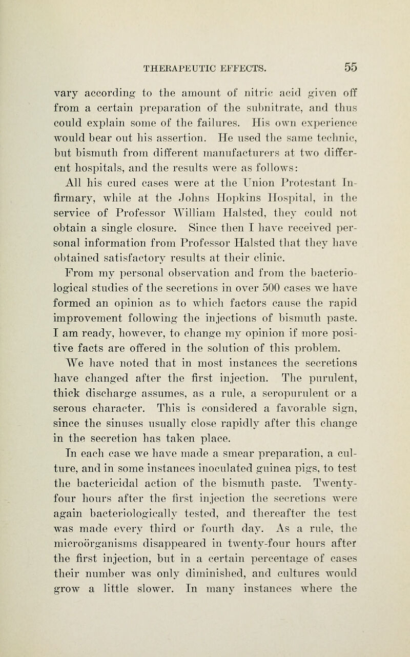 vary according to the amount of nitric acid given off from a certain preparation of the subnitrate, and thus could explain some of the failures. His own experience would bear out his assertion. He used the same technic, but bismuth from different manufacturers at two differ- ent hospitals, and the results were as follows: All his cured cases were at the Union Protestant In- firmary, while at the Johns Hopkins Hospital, in the service of Professor William Halsted, they could not obtain a single closure. Since then I have received per- sonal information from Professor Halsted that they have obtained satisfactory results at their clinic. From my personal observation and from the bacterio- logical studies of the secretions in over 500 cases we have formed an opinion as to which factors cause the rapid improvement following the injections of bismuth paste. I am ready, however, to change my opinion if more posi- tive facts are offered in the solution of this problem. We have noted that in most instances the secretions have changed after the first injection. The purulent, thick discharge assumes, as a rule, a seropurulent or a serous character. This is considered a favorable sign, since the sinuses usually close rapidly after this change in the secretion has taken place. In each case we have made a smear preparation, a cul- ture, and in some instances inoculated guinea pigs, to test the bactericidal action of the bismuth paste. Twenty- four hours after the first injection the secretions were again bacteriologically tested, and thereafter the test was made every third or fourth day. As a rule, the microorganisms disappeared in twenty-four hours after the first injection, but in a certain percentage of cases their number was only diminished, and cultures would grow a little slower. In many instances where the