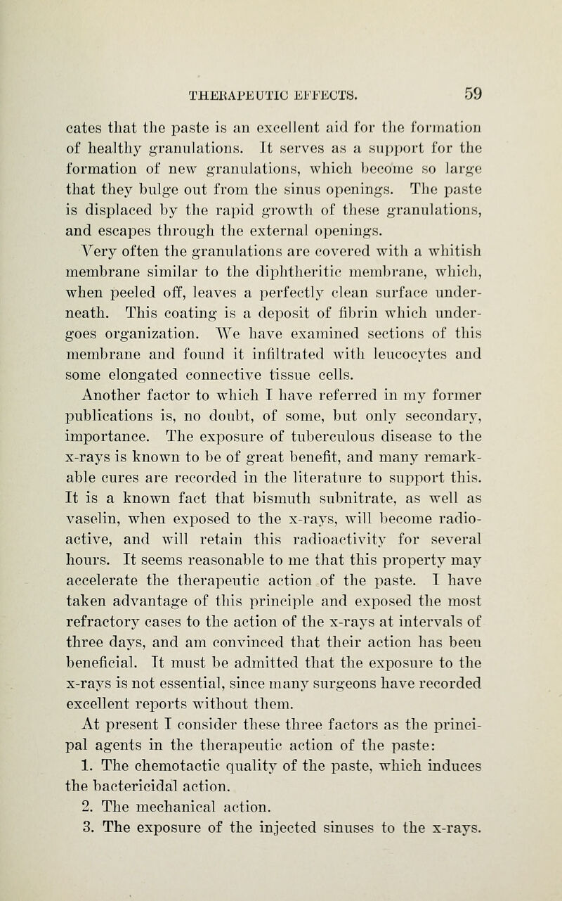 cates that the paste is an excellent aid for the formation of healthy granulations. It serves as a support for the formation of new granulations, which become so large that they bulge out from the sinus openings. The paste is displaced by the rapid growth of these granulations, and escapes through the external openings. Very often the granulations are covered with a whitish membrane similar to the diphtheritic membrane, which, when peeled off, leaves a perfectly clean surface under- neath. This coating is a deposit of fibrin which under- goes organization. We have examined sections of this membrane and found it infiltrated with leucocytes and some elongated connective tissue cells. Another factor to which I have referred in my former publications is, no doubt, of some, but only secondary, importance. The exposure of tuberculous disease to the x-rays is known to be of great benefit, and many remark- able cures are recorded in the literature to support this. It is a known fact that bismuth subnitrate, as well as vaselin, when exposed to the x-rays, will become radio- active, and will retain this radioactivity for several hours. It seems reasonable to me that this property may accelerate the therapeutic action of the paste. 1 have taken advantage of this principle and exposed the most refractory cases to the action of the x-rays at intervals of three days, and am convinced that their action has beeu beneficial. It must be admitted that the exposure to the x-rays is not essential, since many surgeons have recorded excellent reports without them. At present I consider these three factors as the princi- pal agents in the therapeutic action of the paste: 1. The chemotactic quality of the paste, which induces the bactericidal action. 2. The mechanical action. 3. The exposure of the injected sinuses to the x-rays.