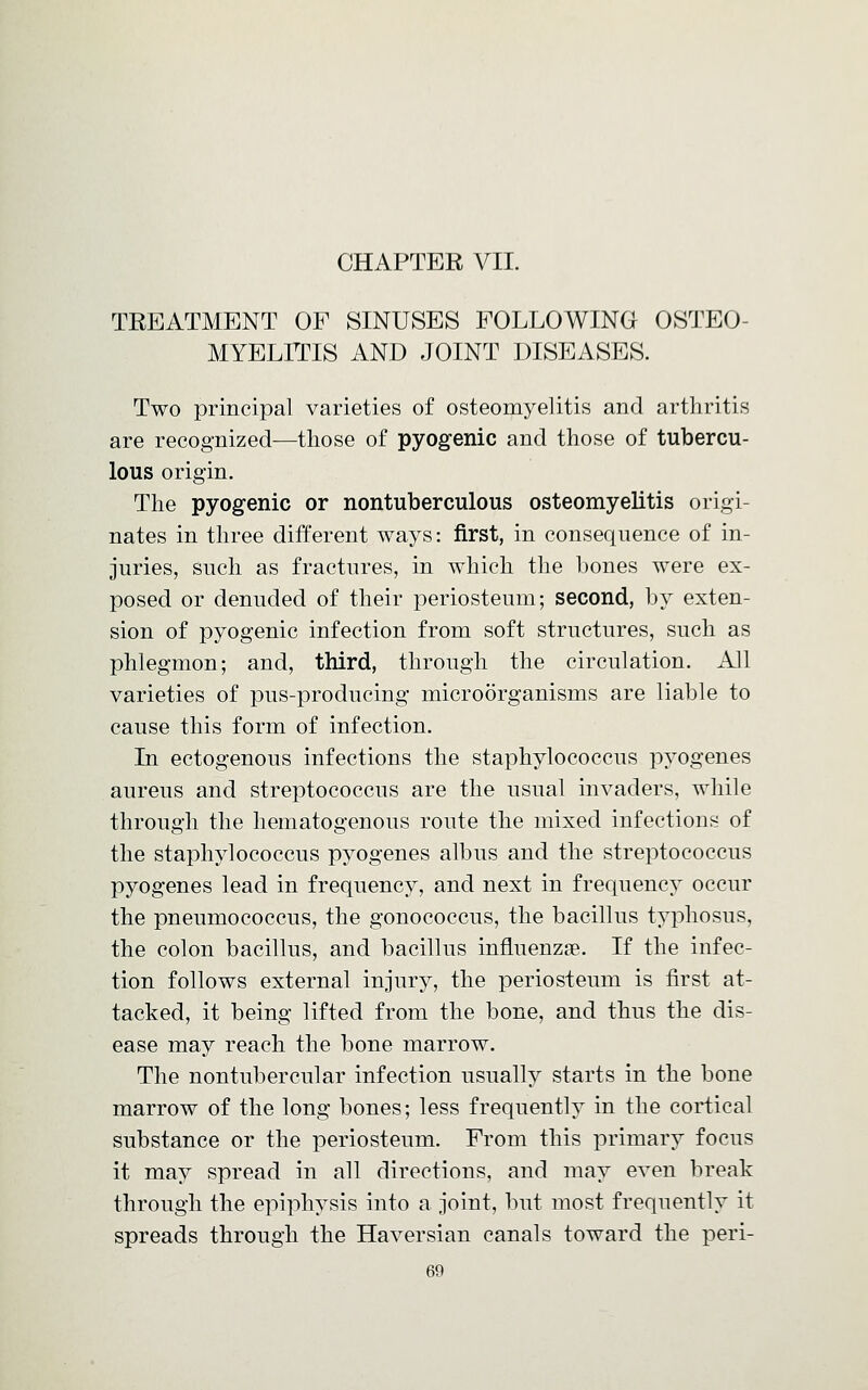 CHAPTER VII. TREATMENT OF SINUSES FOLLOWING OSTEO- MYELITIS AND JOINT DISEASES. Two principal varieties of osteomyelitis and arthritis are recognized—those of pyogenic and those of tubercu- lous origin. The pyogenic or nontuberculous osteomyelitis origi- nates in three different ways: first, in consequence of in- juries, such as fractures, in which the bones were ex- posed or denuded of their periosteum; second, by exten- sion of pyogenic infection from soft structures, such as phlegmon; and, third, through the circulation. All varieties of pus-producing microorganisms are liable to cause this form of infection. In ectogenous infections the staphylococcus pyogenes aureus and streptococcus are the usual invaders, while through the hematogenous route the mixed infections of the staphylococcus pyogenes albus and the streptococcus pyogenes lead in frequency, and next in frequency occur the pneumococcus, the gonococcus, the bacillus typhosus, the colon bacillus, and bacillus influenza?. If the infec- tion follows external injury, the periosteum is first at- tacked, it being lifted from the bone, and thus the dis- ease may reach the bone marrow. The nontubercular infection usually starts in the bone marrow of the long bones; less frequently in the cortical substance or the periosteum. From this primary focus it may spread in all directions, and may even break through the epiphysis into a joint, but most frequently it spreads through the Haversian canals toward the peri-