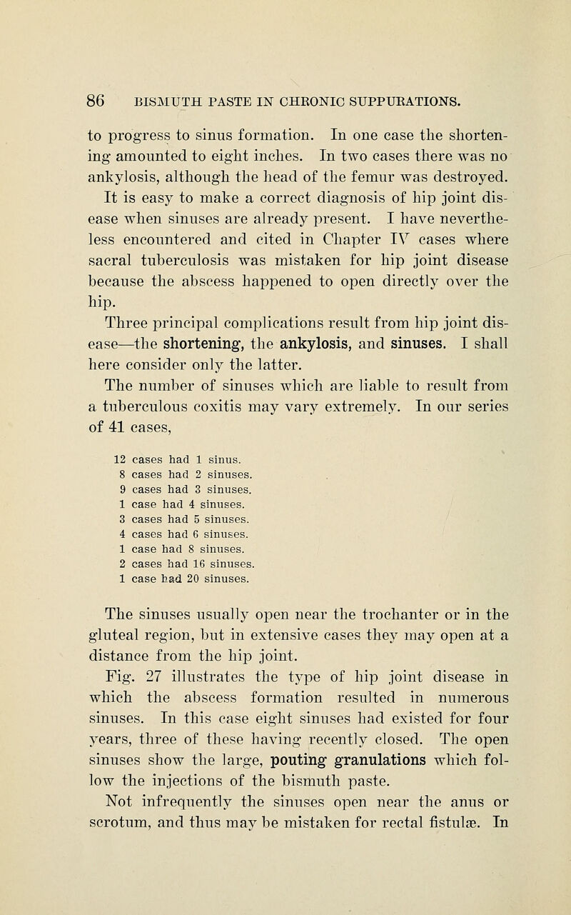 to progress to sinus formation. In one case the shorten- ing amounted to eight inches. In two cases there was no ankylosis, although the head of the femur was destroyed. It is easy to make a correct diagnosis of hip joint dis- ease when sinuses are already present. I have neverthe- less encountered and cited in Chapter IV cases where sacral tuberculosis was mistaken for hip joint disease because the abscess happened to open directly over the hip. Three principal complications result from hip joint dis- ease—the shortening, the ankylosis, and sinuses. I shall here consider only the latter. The number of sinuses which are liable to result from a tuberculous coxitis may vary extremely. In our series of 41 cases, 12 cases had 1 sinus. 8 cases had 2 sinuses. 9 cases had 3 sinuses. 1 case had 4 sinuses. 3 cases had 5 sinuses. 4 cases had 6 sinuses. 1 case had 8 sinuses. 2 cases had 16 sinuses. 1 case had 20 sinuses. The sinuses usually open near the trochanter or in the gluteal region, but in extensive cases they may open at a distance from the hip joint. Fig. 27 illustrates the type of hip joint disease in which the abscess formation resulted in numerous sinuses. In this case eight sinuses had existed for four years, three of these having recently closed. The open sinuses show the large, pouting granulations which fol- low the injections of the bismuth paste. Not infrequently the sinuses open near the anus or scrotum, and thus may be mistaken for rectal fistulae. In