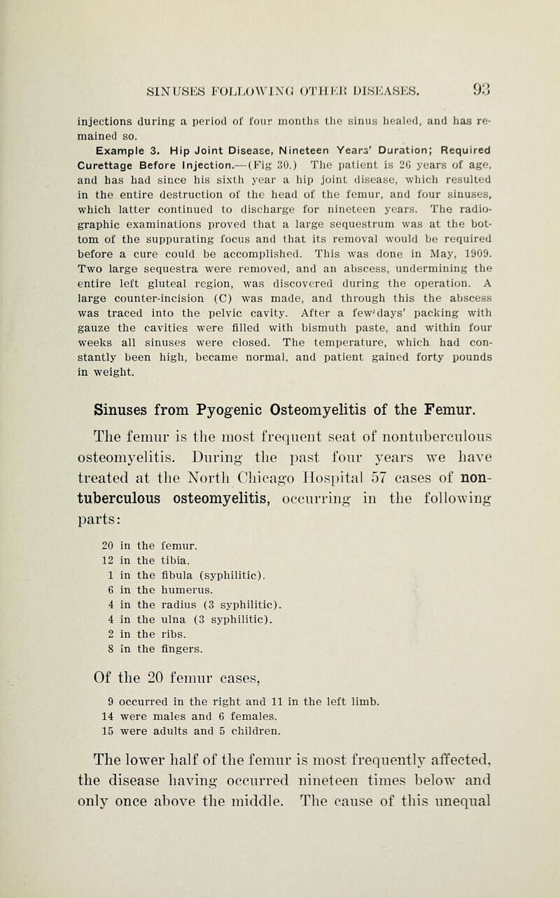 injections during a period of four months the sinus healed, and has re- mained so. Example 3. Hip Joint Disease, Nineteen Years' Duration; Required Curettage Before Injection.— (Fig 30.) The patient is 2G years of age, and has had since his sixth year a hip joint disease, which resulted in the entire destruction of the head of the femur, and four sinuses, which latter continued to discharge for nineteen years. The radio- graphic examinations proved that a large sequestrum was at the bot- tom of the suppurating focus and that its removal would be required before a cure could be accomplished. This was done in May, 1909. Two large sequestra were removed, and an abscess, undermining the entire left gluteal region, was discovered during the operation. A large counter-incision (C) was made, and through this the abscess was traced into the pelvic cavity. After a few'days' packing with gauze the cavities were filled with bismuth paste, and within four weeks all sinuses were closed. The temperature, which had con- stantly been high, became normal, and patient gained forty pounds in weight. Sinuses from Pyogenic Osteomyelitis of the Femur. The femur is the most frequent seat of nontnberculous osteomyelitis. During the past four years we have treated at the North Chicago Hospital 57 cases of non- tuberculous osteomyelitis, occurring in the following parts: 20 in the femur. 12 in the tibia. 1 in the fibula (syphilitic). 6 in the humerus. 4 in the radius (3 syphilitic). 4 in the ulna (3 syphilitic). 2 in the ribs. 8 in the fingers. Of the 20 femur cases, 9 occurred in the right and 11 in the left limb. 14 were males and 6 females. 15 were adults and 5 children. The lower half of the femur is most frequently affected, the disease having occurred nineteen times below and only once above the middle. The cause of this unequal