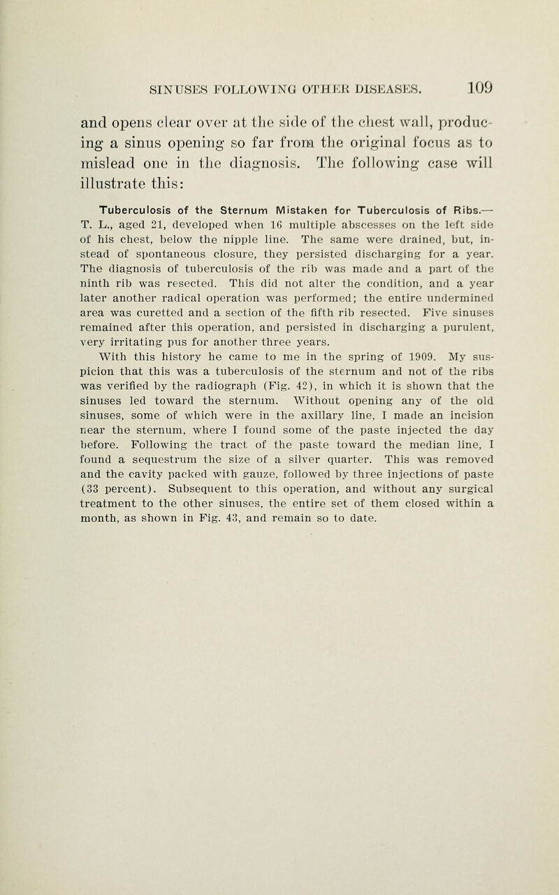 and opens clear over at the side of the chest wall, produc- ing a sinus opening so far from the original focus as to mislead one in the diagnosis. The following case will illustrate this: Tuberculosis of the Sternum Mistaken for Tuberculosis of Ribs.— T. L., aged 21, developed when 1G multiple abscesses on the left side of his chest, below the nipple line. The same were drained, but, in- stead of spontaneous closure, they persisted discharging for a year. The diagnosis of tuberculosis of the rib was made and a part of the ninth rib was resected. This did not alter the condition, and a year later another radical operation was performed; the entire undermined area was curetted and a section of the fifth rib resected. Five sinuses remained after this operation, and persisted in discharging a purulent, very irritating pus for another three years. With this history he came to me in the spring of 1909. My sus- picion that this was a tuberculosis of the sternum and not of the ribs was verified by the radiograph (Fig. 42), in which it is shown that the sinuses led toward the sternum. Without opening any of the old sinuses, some of which were in the axillary line, I made an incision near the sternum, where I found some of the paste injected the day before. Following the tract of the paste toward the median line, I found a sequestrum the size of a silver quarter. This was removed and the cavity packed with gauze, followed by three injections of paste (33 percent). Subsequent to this operation, and without any surgical treatment to the other sinuses, the entire set of them closed within a month, as shown in Fig. 43, and remain so to date.