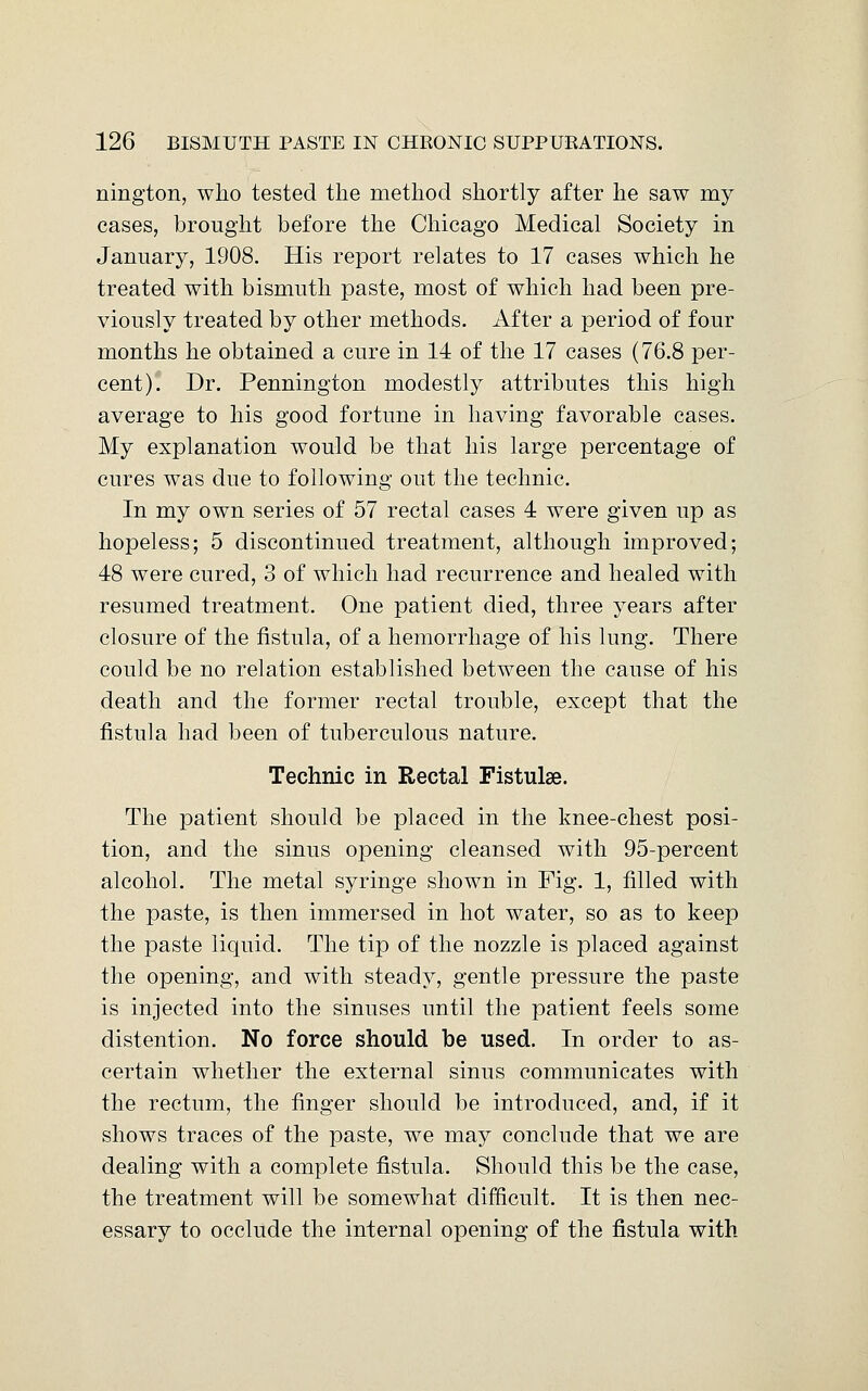 nington, who tested the method shortly after he saw my cases, brought before the Chicago Medical Society in January, 1908. His report relates to 17 cases which he treated with bismuth paste, most of which had been pre- viously treated by other methods. After a period of four months he obtained a cure in 14 of the 17 cases (76.8 per- cent). Dr. Pennington modestly attributes this high average to his good fortune in having favorable cases. My explanation would be that his large percentage of cures was due to following out the technic. In my own series of 57 rectal cases 4 were given up as hopeless; 5 discontinued treatment, although improved; 48 were cured, 3 of which had recurrence and healed with resumed treatment. One patient died, three years after closure of the fistula, of a hemorrhage of his lung. There could be no relation established between the cause of his death and the former rectal trouble, except that the fistula had been of tuberculous nature. Technic in Rectal Fistulse. The patient should be placed in the knee-chest posi- tion, and the sinus opening cleansed with 95-percent alcohol. The metal syringe shown in Fig. 1, filled with the paste, is then immersed in hot water, so as to keep the paste liquid. The tip of the nozzle is placed against the opening, and with steady, gentle pressure the paste is injected into the sinuses until the patient feels some distention. No force should be used. In order to as- certain whether the external sinus communicates with the rectum, the finger should be introduced, and, if it shows traces of the paste, we may conclude that we are dealing with a complete fistula. Should this be the case, the treatment will be somewhat difficult. It is then nec- essary to occlude the internal opening of the fistula with