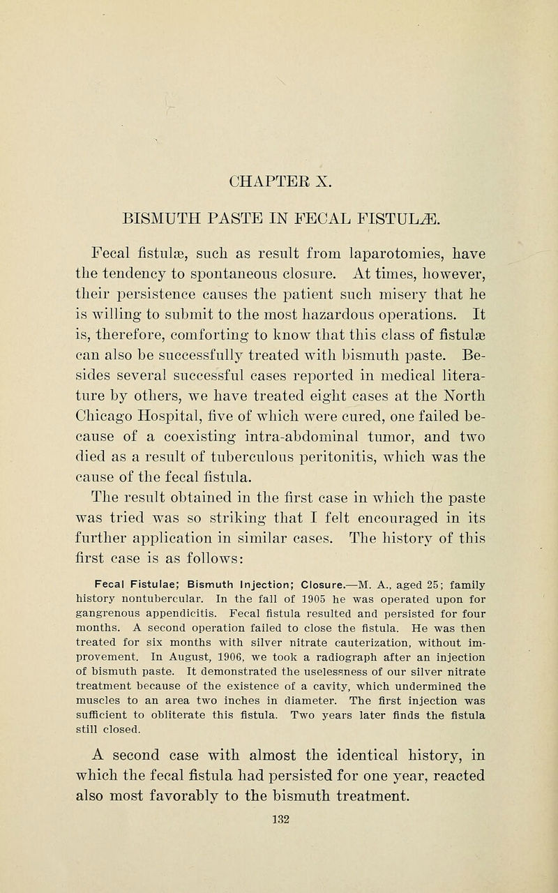 BISMUTH PASTE IN FECAL FISTULA. Fecal fistulse, such as result from laparotomies, have the tendency to spontaneous closure. At times, however, their persistence causes the patient such misery that he is willing to submit to the most hazardous operations. It is, therefore, comforting to know that this class of fistulse can also be successfully treated with bismuth paste. Be- sides several successful cases reported in medical litera- ture by others, we have treated eight cases at the North Chicago Hospital, five of which were cured, one failed be- cause of a coexisting intra-abdominal tumor, and two died as a result of tuberculous peritonitis, which was the cause of the fecal fistula. The result obtained in the first case in which the paste was tried was so striking that I felt encouraged in its further application in similar cases. The history of this first case is as follows: Fecal Fistulae; Bismuth Injection; Closure.—M. A., aged 25; family history nontubercular. In the fall of 1905 he was operated upon for gangrenous appendicitis. Fecal fistula resulted and persisted for four months. A second operation failed to close the fistula. He was then treated for six months with silver nitrate cauterization, without im- provement. In August, 1906, we took a radiograph after an injection of bismuth paste. It demonstrated the uselessness of our silver nitrate treatment because of the existence of a cavity, which undermined the muscles to an area two inches in diameter. The first injection was sufficient to obliterate this fistula. Two years later finds the fistula still closed. A second case with almost the identical history, in which the fecal fistula had persisted for one year, reacted also most favorably to the bismuth treatment.