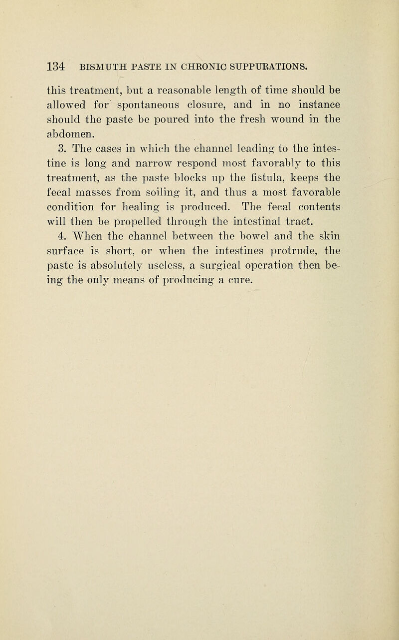 this treatment, but a reasonable length of time should be allowed for spontaneous closure, and in no instance should the paste be poured into the fresh wound in the abdomen. 3. The cases in which the channel leading to the intes- tine is long and narrow respond most favorably to this treatment, as the paste blocks up the fistula, keeps the fecal masses from soiling it, and thus a most favorable condition for healing is produced. The fecal contents will then be propelled through the intestinal tract. 4. When the channel between the bowel and the skin surface is short, or when the intestines protrude, the paste is absolutely useless, a surgical operation then be- ing the only means of producing a cure.
