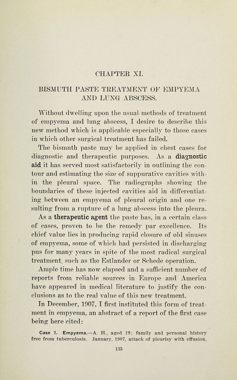 BISMUTH PASTE TREATMENT OF EMPYEMA AND LUNG ABSCESS. Without dwelling upon the usual methods of treatment of empyema and lung abscess, I desire to describe this new method which is applicable especially to those cases in which other surgical treatment has failed. The bismuth paste may be applied in chest cases for diagnostic and therapeutic purposes. As a diagnostic aid it has served most satisfactorily in outlining the con- tour and estimating the size of suppurative cavities with- in the pleural space. The radiographs showing the boundaries of these injected cavities aid in differentiat- ing between an empyema of pleural origin and one re- sulting from a rupture of a lung abscess into the pleura. As a therapeutic agent the paste has, in a certain class of cases, proven to be the remedy par excellence. Its chief value lies in producing rapid closure of old sinuses of empyema, some of which had persisted in discharging pus for many years in spite of the most radical surgical treatment, such as the Estlander or Schede operation. Ample time has now elapsed and a sufficient number of reports from reliable sources in Europe and America have appeared in medical literature to justify the con- clusions as to the real value of this new treatment. In December, 1907, I first instituted this form of treat- ment in empyema, an abstract of a report of the first case being here cited: Case 1. Empyema.—A. H., aged 19; family and personal history free from tuberculosis. January, 1907, attack of pleurisy with effusion.