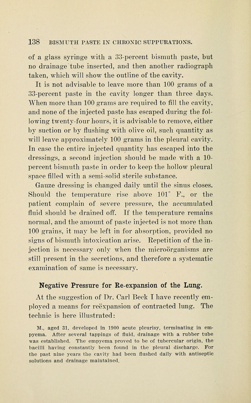 of a glass syringe with a 33-percent bismuth paste, but no drainage tube inserted, and then another radiograph taken, which will show the outline of the cavity. It is not advisable to leave more than 100 grams of a 33-percent paste in the cavity longer than three days. When more than 100 grams are required to fill the cavity, and none of the injected paste has escaped during the fol- lowing twenty-four hours, it is advisable to remove, either by suction or by flushing with olive oil, such quantity as will leave approximately 100 grams in the pleural cavity. In case the entire injected quantity has escaped into the dressings, a second injection should be made with a 10- percent bismuth paste in order to keep the hollow pleural space filled with a semi-solid sterile substance. Gauze dressing is changed daily until the sinus closes. Should the temperature rise above 101° F., or the patient complain of severe pressure, the accumulated fluid should be drained off. If the temperature remains normal, and the amount of paste injected is not more than 100 grains, it may be left in for absorption, provided no signs of bismuth intoxication arise. Repetition of the in- jection is necessary only when the microorganisms are still present in the secretions, and therefore a systematic examination of same is necessary. Negative Pressure for Re-expansion of the Lung. At the suggestion of Dr. Carl Beck I have recently em- ployed a means for reexpansion of contracted lung. The technic is here illustrated: M., aged 31, developed in 1900 acute pleurisy, terminating in em- pyema. After several tappings of fluid, drainage with a rubber tube was established. The empyema proved to be of tubercular origin, the bacilli having constantly been found in the pleural discharge. For the past nine years the cavity had been flushed daily with antiseptic solutions and drainage maintained.