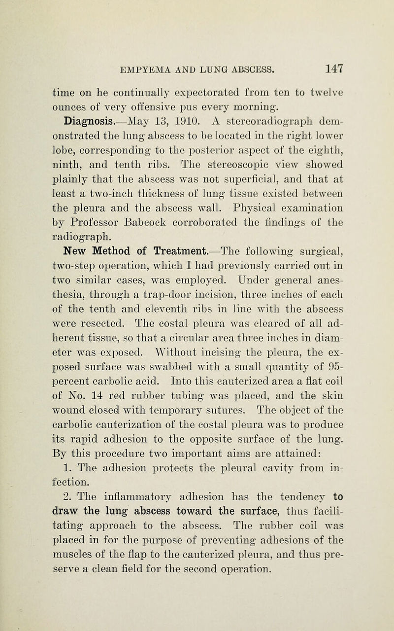 time on he continually expectorated from ten to twelve ounces of very offensive pus every morning. Diagnosis.—May 13, 1910. A stereoradiograph dem- onstrated the lung abscess to be located in the right lower lobe, corresponding to the posterior aspect of the eighth, ninth, and tenth ribs. The stereoscopic view showed plainly that the abscess was not superficial, and that at least a two-inch thickness of lung tissue existed between the pleura and the abscess wall. Physical examination by Professor Babcock corroborated the findings of the radiograph. New Method of Treatment.—The following surgical, two-step operation, which I had previously carried out in two similar cases, was employed. Under general anes- thesia, through a trap-door incision, three inches of each of the tenth and eleventh ribs in line with the abscess were resected. The costal pleura was cleared of all ad- herent tissue, so that a circular area three inches in diam- eter was exposed. Without incising the pleura, the ex- posed surface was swabbed with a small quantity of 95- percent carbolic acid. Into this cauterized area a flat coil of No. 14 red rubber tubing was placed, and the skin wound closed with temporary sutures. The object of the carbolic cauterization of the costal pleura was to produce its rapid adhesion to the opposite surface of the lung. By this procedure two important aims are attained: 1. The adhesion protects the pleural cavity from in- fection. 2. The inflammatory adhesion has the tendency to draw the lung abscess toward the surface, thus facili- tating approach to the abscess. The rubber coil was placed in for the purpose of preventing adhesions of the muscles of the flap to the cauterized pleura, and thus pre- serve a clean field for the second operation.