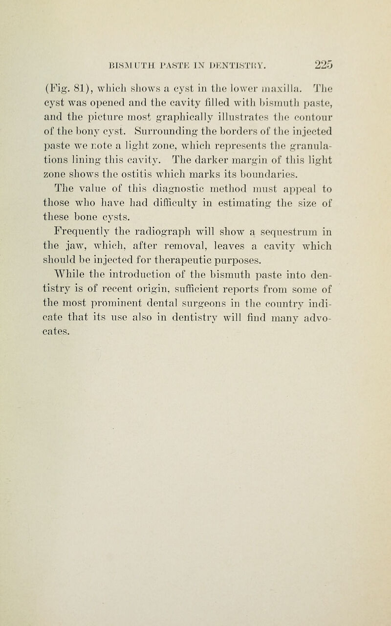 (Fig. 8]), which shows a cyst in the lower maxilla. The cyst was opened and the cavity filled with bismuth paste, and the picture most graphically illustrates the contour of the bony cyst. Surrounding- the borders of the injected paste we note a light zone, which represents the granula- tions lining this cavity. The darker margin of this light zone shows the ostitis which marks its boundaries. The value of this diagnostic method must appeal to those who have had difficulty in estimating the size of these bone cysts. Frequently the radiograph will show a sequestrum in the jaw, which, after removal, leaves a cavity which should be injected for therapeutic purposes. While the introduction of the bismuth paste into den- tistry is of recent origin, sufficient reports from some of the most prominent dental surgeons in the country indi- cate that its use also in dentistry will find many advo- cates.