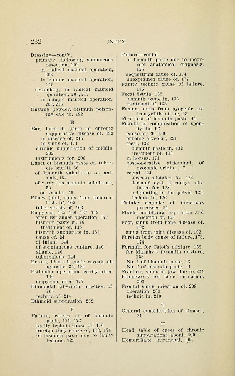 Dressing:—cont'd. primary, following submucous resection, 202 in radical mastoid operation, 203 in simple mastoid operation, 215 secondary, in radical mastoid operation, 203,217 in simple mastoid operation, 203,216 Dusting powder, bismuth poison- ing due to, 182 E Ear, bismuth paste in chronic suppurative disease of, 199 in disease of, 215 in sinus of, 171 chronic suppuration of middle, 202 instruments for, 206 Effect of bismuth paste on tuber- cle bacilli, 56 of bismuth subnitrate on ani- mals, 184 of x-rays on bismuth subnitrate, 59 on vaselin, 59 Elbow joint, sinus from tubercu- losis of, 105 tuberculosis of, 163 Empyema, 135, 136, 137, 142 after Estlander operation, 177 bismuth paste in, 46 treatment of, 135 bismuth subnitrate in, 188 cause of, 24 of infant, 144 of spontaneous rupture, 140 simple, 140 tuberculous, 144 Errors, bismuth paste reveals di- agnostic, 35, 124 Estlander operation, cavity after, 140 empyema after, 177 Ethmoidal labyrinth, injection of, 205 technic of, 214 Ethmoid suppuration, 202 Failure, causes of, of bismuth paste, 171, 172 faulty technic cause of, 176 foreign body cause of, 173, 174 of bismuth paste due to faulty technic, 125 Failure—cont'd. of bismuth paste due to incor- rect anatomical diagnosis, 125 sequestrum cause of, 174 unexplained cause of, 177 Faulty technic cause of failure, 176 Fecal fistula, 132 bismuth paste in, 132 treatment of, 133 Femur, sinus from pyogenic os- teomyelitis of the, 93 First test of bismuth paste, 44 Fistula as complication of spon- dylitis, 62 cause of, 26, 130 chronic alveolar, 221 fecal, 132 bismuth paste in, 132 treatment of, 133 in horses, 171 post-operative abdominal, of pyogenic origin, 117 rectal, 124 abscess mistaken for, 124 dermoid cyst of coccyx mis- taken for, 128 originating in the pelvis, 129 technic in, 126 Fistulas sequelae of infectious processes, 21 Fluids, modifying, aspiration and injection of, 158 Foot, sinus from bone disease of, 102 sinus from joint disease of, 102 Foreign body cause of failure, 173, 174 Formula for Calot's mixture, 158 for Murphy's formalin mixture, 158 No. 1 of bismuth paste, 28 No. 2 of bismuth paste, 44 Fracture, sinus of jaw due to, 224 Framework for bone formation, 203 Frontal sinus, injection of, 208 operation, 209 technic in, 210 G General consideration of sinuses, 21 H Head, table of cases of chronic suppurations about, 200 Hemorrhage, intranasal, 203
