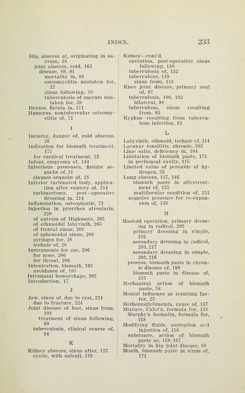 ')*>'> Hip, abscess at, originating in sa- crum, 38 joint abscess, cold, 162 disease, 89, 91 mortality in, 88 osteomyelitis mistaken for, 37 sinus following, 85 tuberculosis of sacrum mis- taken for, 39 Horses, fistula in, 171 Humerus, nontubercular osteomy- elitis of, 71 I Incising, danger of, cold abscess, 26 Indication for bismuth treatment, 177 for surgical treatment, 22 Infant, empyema of, 144 Infectious processes, fistula3 se- quelae of, 21 sinuses sequela? of, 21 Inferior turbinated body, applica- tion after cautery of, 214 turbinectomy, post - operative dressing in, 214 Inflammation, osteoplastic, 71 Injection in pyorrhea alveolaris, 220 of antrum of Highmore, 205 of ethmoidal labyrinth, 205 of frontal sinus, 208 of sphenoidal sinus, 208 syringes for, 28 technic of, 28 Instruments for ear, 206 for nose, 206 for throat, 206 Intoxication, bismuth, 193 avoidance of, 195 Intranasal hemorrhage, 203 Introduction, 17 Jaw, sinus of, due to cyst, 224 due to fracture, 224 Joint disease of foot, sinus from, 102 treatment of sinus following, 69 tuberculosis, clinical course of, 84 K Kidney abscess, sinus after, 123 cystic, with calculi, 119 Kidney—cont'd. operation, post-operative sinus following, 110 tuberculosis of, 122 tuberculous, 119 sinus from, 118 Knee joint disease, primary seat of, 97 tuberculosis, 100, 102 bilateral, 98 tuberculous, sinus resulting from, 95 Kyphus resulting from tubercu- lous infection, 62 Labyrinth, ethmoid, technic cf, 214 Lacunar tonsilitis, chronic, 202 Lime salts, deficiency in, 104 Limitation of bismuth paste, 171 in peritoneal cavity, 115 Limited value of peroxide of hy- drogen, 33 Lung abscess, 137, 146 bismuth paste in aftertreat- ment of, 135 multilocular condition of, 151 negative pressure for re-expan- sion of, 138 M Mastoid operation, primary dress- ing in radical, 203 primary dressing in simple, 215 secondary dressing in radical, 203,217 secondary dressing in simple, 203,216 process, bismuth paste in chron- ic disease of, 199 bismuth paste in disease of, 215 Mechanical action of bismuth paste, 58 Mental influence as resisting fac- tor, 23 Methemoglobinemia, cause of, 1S7 Mixture, Calct's, formula for, 158 Murphy's formalin, formula for, 158 Modifying fluids, aspiration and injection of, 15S substance, action of bismuth paste as, 159,167 Mortality in hip joint disease, 8S Mouth, bismuth paste in sinus of. 171
