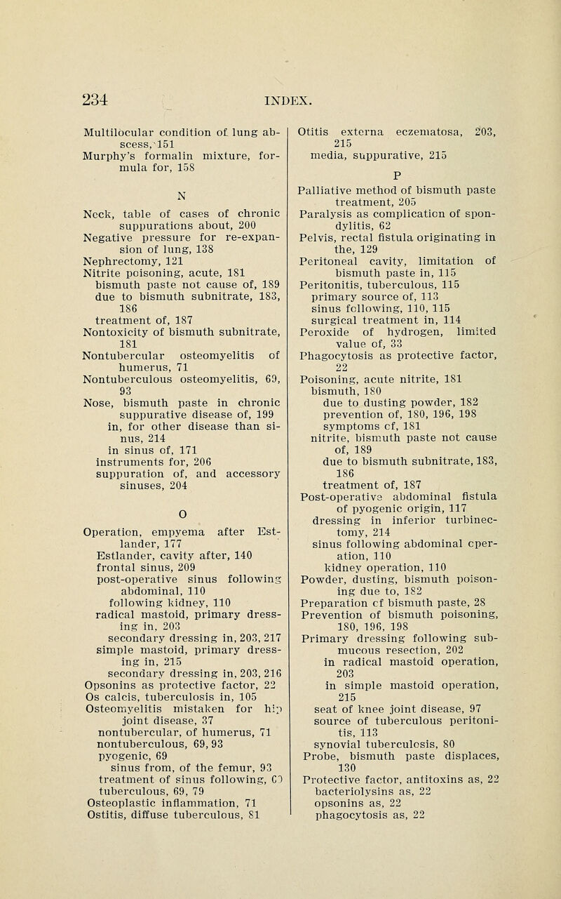 Multilbcular condition of lung ab- scess,~151 Murphy's formalin mixture, for- mula for, 158 N Neck, table of cases of chronic suppurations about, 200 Negative pressure for re-expan- sion of lung, 138 Nephrectomy, 121 Nitrite poisoning, acute, 181 bismuth paste not cause of, 189 due to bismuth subnitrate, 183, 186 treatment of, 187 Nontoxicity of bismuth subnitrate, 181 Nontubercular osteomyelitis of humerus, 71 Nontuberculous osteomyelitis, 69, 93 Nose, bismuth paste in chronic suppurative disease of, 199 in, for other disease than si- nus, 214 in sinus of, 171 instruments for, 206 suppuration of, and accessory sinuses, 204 O Operation, empyema after Est- lander, 177 Estlander, cavity after, 140 frontal sinus, 209 post-operative sinus following abdominal, 110 following kidney, 110 radical mastoid, primary dress- ing in, 203 secondary dressing in, 203, 217 simple mastoid, primary dress- ing in, 215 secondary dressing in, 203, 216 Opsonins as protective factor, 22 Os calcis, tuberculosis in, 105 Osteomyelitis mistaken for hip joint disease, 37 nontubercular, of humerus, 71 nontuberculous, 69, 93 pyogenic, 69 sinus from, of the femur, 93 treatment of sinus following, CO tuberculous, 69, 79 Osteoplastic inflammation, 71 Ostitis, diffuse tuberculous, 81 Otitis externa eczematosa, 203, 215 media, suppurative, 215 Palliative method of bismuth paste treatment, 205 Paralysis as complication of spon- dylitis, 62 Pelvis, rectal fistula originating in the, 129 Peritoneal cavity, limitation of bismuth paste in, 115 Peritonitis, tuberculous, 115 primary source of, 113 sinus following, 110, 115 surgical treatment in, 114 Peroxide of hydrogen, limited value of, 33 Phagocytosis as protective factor, 22 Poisoning, acute nitrite, 181 bismuth, 180 due to dusting powder, 182 prevention of, 180, 196, 198 symptoms cf, 181 nitrite, bismuth paste not cause of, 189 due to bismuth subnitrate, 183, 186 treatment of, 187 Post-operative abdominal fistula of pyogenic origin, 117 dressing in inferior turbinec- tomy, 214 sinus following abdominal oper- ation, 110 kidney operation, 110 Powder, dusting, bismuth poison- ing due to, 182 Preparation cf bismuth paste, 28 Prevention of bismuth poisoning, 180, 196, 198 Primary dressing following sub- mucous resection, 202 in radical mastoid operation, 203 in simple mastoid operation, 215 seat of knee joint disease, 97 source of tuberculous peritoni- tis, 113 synovial tuberculosis, 80 Probe, bismuth paste displaces, 130 Protective factor, antitoxins as, 22 bacteriolysins as, 22 opsonins as, 22 phagocytosis as, 22