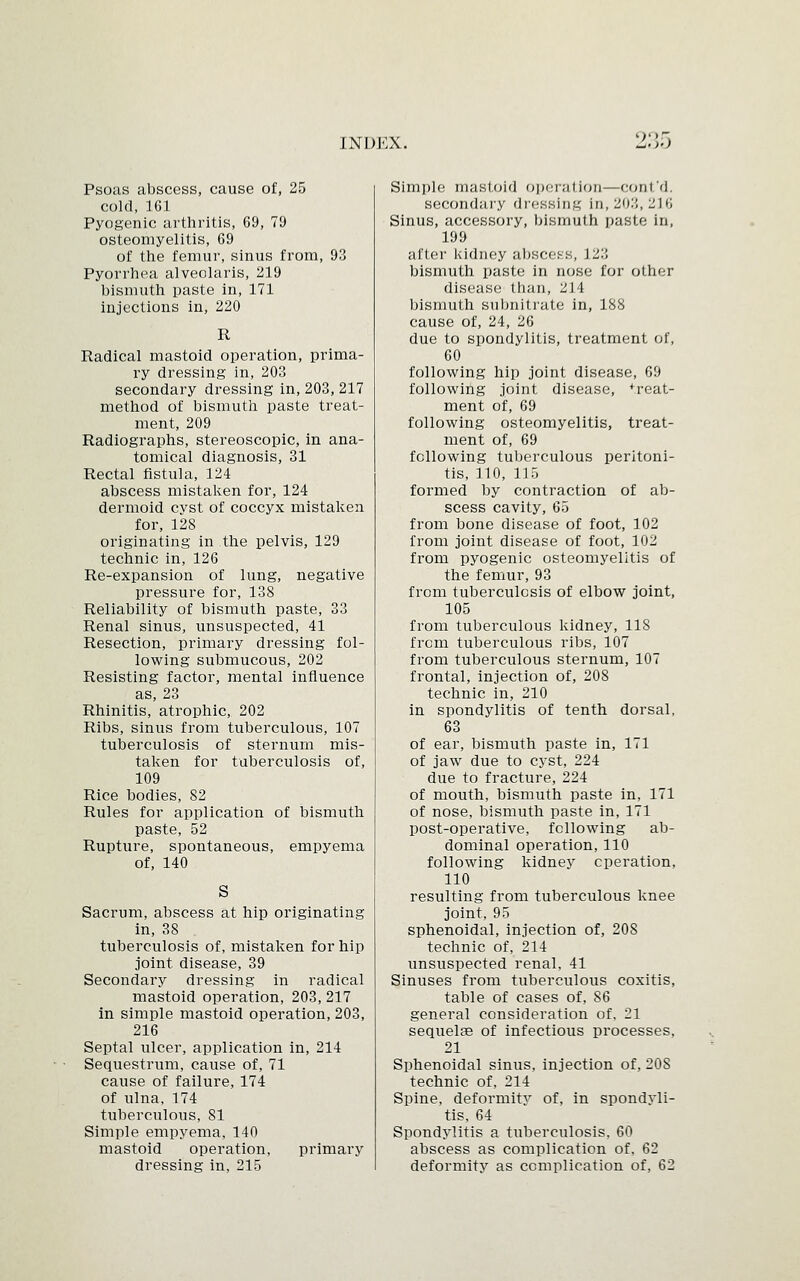 90 Psoas abscess, cause of, 25 cold, 161 Pyogenic arthritis, 69, 79 osteomyelitis, 69 of the femur, sinus from, 93 Pyorrhea alveolaris, 219 bismuth paste in, 171 injections in, 220 R Radical mastoid operation, prima- ry dressing in, 203 secondary dressing in, 203, 217 method of bismuth paste treat- ment, 209 Radiographs, stereoscopic, in ana- tomical diagnosis, 31 Rectal fistula, 124 abscess mistaken for, 124 dermoid cyst of coccyx mistaken for, 128 originating in the pelvis, 129 technic in, 126 Re-expansion of lung, negative pressure for, 138 Reliability of bismuth paste, 33 Renal sinus, unsuspected, 41 Resection, primary dressing fol- lowing submucous, 202 Resisting factor, mental influence as, 23 Rhinitis, atrophic, 202 Ribs, sinus from tuberculous, 107 tuberculosis of sternum mis- taken for tuberculosis of, 109 Rice bodies, 82 Rules for application of bismuth paste, 52 Rupture, spontaneous, empyema of, 140 Sacrum, abscess at hip originating in, 38 tuberculosis of, mistaken for hip joint disease, 39 Secondary dressing in radical mastoid operation, 203, 217 in simple mastoid operation, 203, 216 Septal ulcer, application in, 214 Sequestrum, cause of, 71 cause of failure, 174 of ulna, 174 tuberculous, 81 Simple empyema, 140 mastoid operation, primary dressing in, 215 Simple; mastoid operation—cont'd, secondary dressing In, 203,216 Sinus, accessory, bismuth paste in, 199 after kidney abscess, 123 bismuth paste in nose for other disease than, 214 bismuth subnitrate in, 188 cause of, 24, 26 due to spondylitis, treatment of, 60 following hip joint disease, 69 following joint disease, *reat- ment of, 69 following osteomyelitis, treat- ment of, 69 following tuberculous peritoni- tis, 110, 115 formed by contraction of ab- scess cavity, 65 from bone disease of foot, 102 from joint disease of foot, 102 from pyogenic osteomyelitis of the femur, 93 from tuberculosis of elbow joint, 105 from tuberculous kidney, 118 from tuberculous ribs, 107 from tuberculous sternum, 107 frontal, injection of, 208 technic in, 210 in spondylitis of tenth dorsal, 63 of ear, bismuth paste in, 171 of jaw due to cyst, 224 due to fracture, 224 of mouth, bismuth paste in, 171 of nose, bismuth paste in, 171 post-operative, following ab- dominal operation, 110 following kidney operation, 110 resulting from tuberculous knee joint, 95 sphenoidal, injection of, 20S technic of, 214 unsuspected renal, 41 Sinuses from tuberculous coxitis, table of cases of, 86 general consideration of, 21 sequelae of infectious processes, 21 Sphenoidal sinus, injection of, 20S technic of, 214 Spine, deformity of, in spondyli- tis, 64 Spondylitis a tuberculosis, 60 abscess as complication of, 62 deformity as complication of, 62