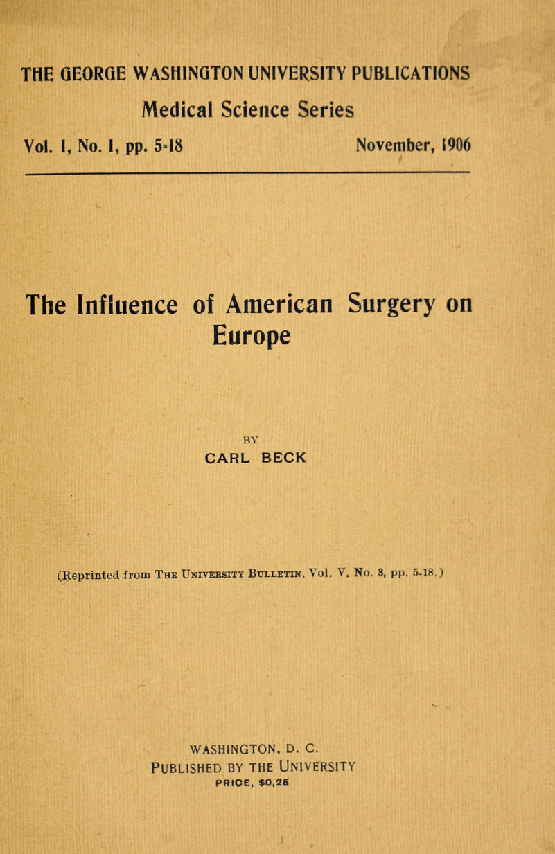 THE GEORGE WASHINGTON UNIVERSITY PUBLICATIONS Medical Science Series Vol. I, No. I, pp. 5=18 November, 1906 The Influence of American Surgery on Europe BY CARL BECK (Reprinted from The Unitebsity Bulletin. Vol. V. No. 3, pp. 5-18.) washington. d. c. Published by the University PRICE, $0.26