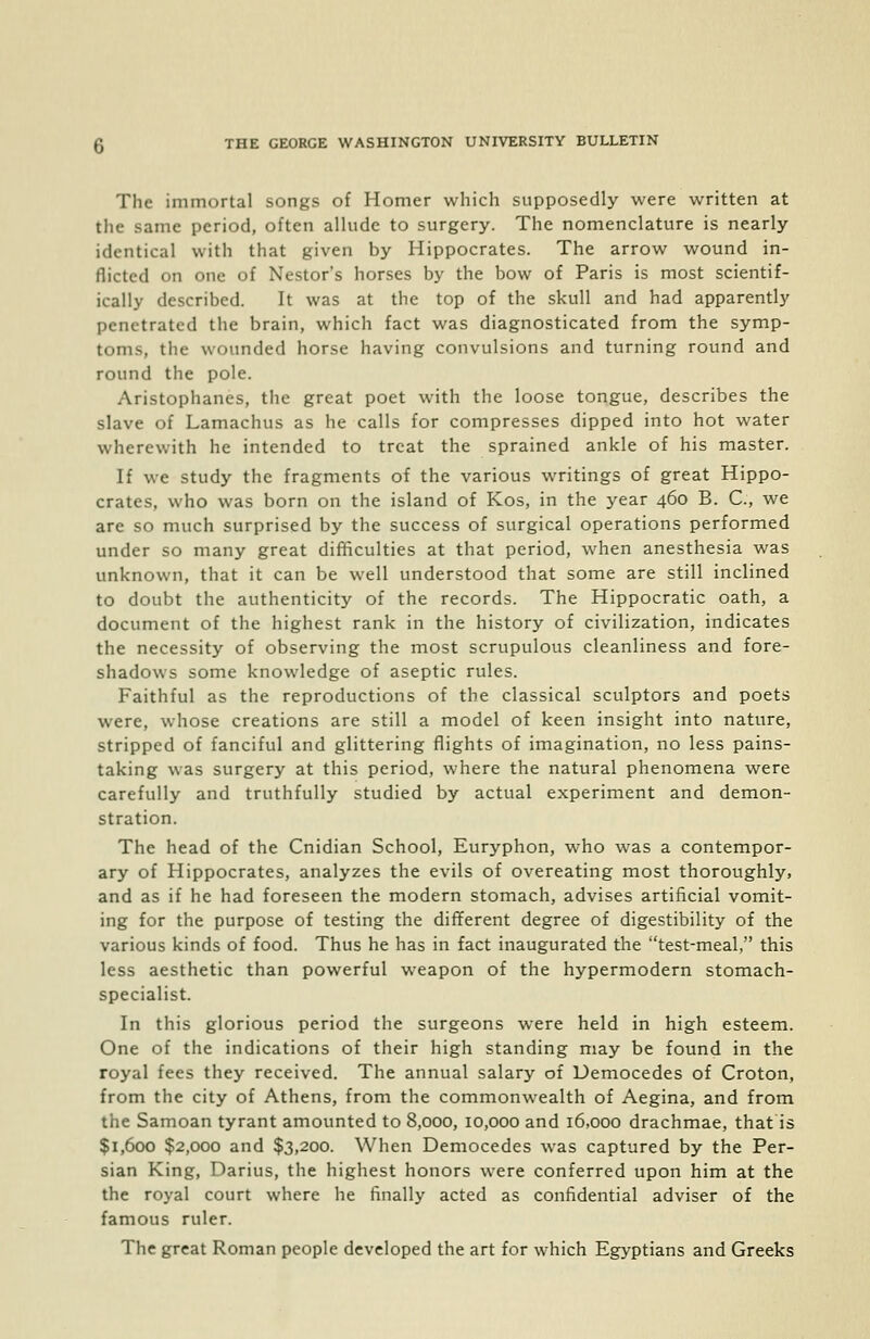 The immortal songs of Homer which supposedly were written at the same period, often allude to surgery. The nomenclature is nearly identical with that given by Hippocrates. The arrow wound in- flicted on one of Nestor's horses by the bow of Paris is most scientif- ically described. It was at the top of the skull and had apparently penetrated the brain, which fact was diagnosticated from the symp- toms, the wounded horse having convulsions and turning round and round the pole. Aristophanes, the great poet with the loose tongue, describes the slave of Lamachus as he calls for compresses dipped into hot water wherewith he intended to treat the sprained ankle of his master. If we study the fragments of the various writings of great Hippo- crates, who was born on the island of Kos, in the year 460 B. C, we arc so much surprised by the success of surgical operations performed under so many great difficulties at that period, when anesthesia was unknown, that it can be well understood that some are still inclined to doubt the authenticity of the records. The Hippocratic oath, a document of the highest rank in the history of civilization, indicates the necessity of observing the most scrupulous cleanliness and fore- shadows some knowledge of aseptic rules. Faithful as the reproductions of the classical sculptors and poets were, whose creations are still a model of keen insight into nature, stripped of fanciful and glittering flights of imagination, no less pains- taking was surgery at this period, where the natural phenomena were carefully and truthfully studied by actual experiment and demon- stration. The head of the Cnidian School, Euryphon, who was a contempor- ary of Hippocrates, analyzes the evils of overeating most thoroughly, and as if he had foreseen the modern stomach, advises artificial vomit- ing for the purpose of testing the different degree of digestibility of the various kinds of food. Thus he has in fact inaugurated the test-meal, this less aesthetic than powerful weapon of the hypermodern stomach- specialist. In this glorious period the surgeons were held in high esteem. One of the indications of their high standing may be found in the royal fees they received. The annual salary of Democedes of Croton, from the city of Athens, from the commonwealth of Aegina, and from the Samoan tyrant amounted to 8,000, 10,000 and 16,000 drachmae, that is $1,600 $2,000 and $3,200. When Democedes was captured by the Per- sian King, Darius, the highest honors were conferred upon him at the the royal court where he finally acted as confidential adviser of the famous ruler. The great Roman people developed the art for which Egyptians and Greeks