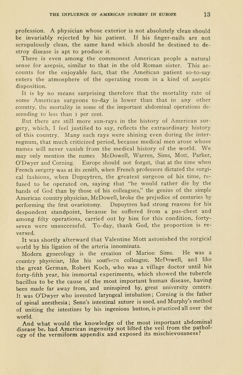 profession. A physician whose exterior is not absolutely clean should be invariably rejected by his patient. If his finger-nails are not scrupulously clean, the same hand which should be destined to de- stroy disease is apt to produce it. There is even among the commonest American people a natural sense for asepsis, similar to that in the old Roman sister. This ac- counts for the enjoyable fact, that the American patient so-to-say enters the atmosphere of the operating room in a kind of aseptic disposition. It is by no means surprising therefore that the mortality rate of some American surgeons to-day is lower than that in any other country, the mortality in some of the important abdominal operations de- scending to less than i per cent. But there are still more sun-rays in the history of American sur- gery, which, I feel justified to say, reflects the extraordinary history of this country. Many such rays were shining even during the inter- regnum, that much criticized period, because medical men arose whose names will never vanish from the medical history of the world. We may only mention the names McDowell, Warren, Sims, Mott, Parker, O'Dwyer and Corning. Europe should not forget, that at the time when French surgery was at its zenith, when French professors dictated the surgi- cal fashions, when Dupuytren, the greatest surgeon of his time, re- fused to be operated on, saying that he would rather die by the hands of God than by those of his colleagues, the genius of the simple American country physician, McDowell, broke the prejudice of centuries by performing the first ovariotomy. Dupuytren had strong reasons for his despondent standpoint, because he suffered from a pus-chest and among fifty operations, carried out by him for this condition, forty- seven were unsuccessful. To-day, thank God, the proportion is re- versed. It was shortly afterward that Valentine Mott astonished the surgical world by his ligation of the arteria innominata. Modern gynecology is the creation of Marion Sims. He was a country physician, like his soutli.^rn colleague. McDowell, and like the great German, Robert Koch, who was a village doctor until his forty-fifth year, his immortal experiments, which showed the tubercle bacillus to be the cause of the most important human disease, having been made far away from, and uninspired by, great university centers. It was O'Dwyer who invented laryngeal intubation; Corning is the father of spinal anesthesia; Senn's intestinal suture is used, and Murphy's method of uniting the intestines by his ingenious button, is practiced all over the world. And what would the knowledge of the most important abdominal disease be, had American ingenuity not lifted the veil from the pathol- ogy of the vermiform appendix and exposed its mischievousness?