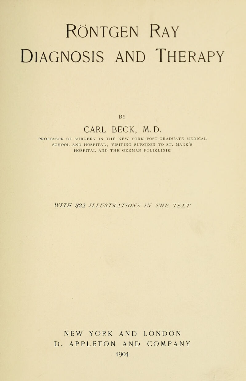 Rontgen Ray Diagnosis and Therapy BY CARL BECK, M. D. PROFESSOR OF SURGERY IN THE NEW YORK POST-GRADUATE MEDICAL SCHOOL AND HOSPITAL; VISITING SURGEON TO ST. MARK'S HOSPITAL AND THE GERMAN POL1KLINIK WITH 322 ILLUSTRATIONS IN THE TEXT NEW YORK AND LONDON D. APPLETON AND COMPANY 1904