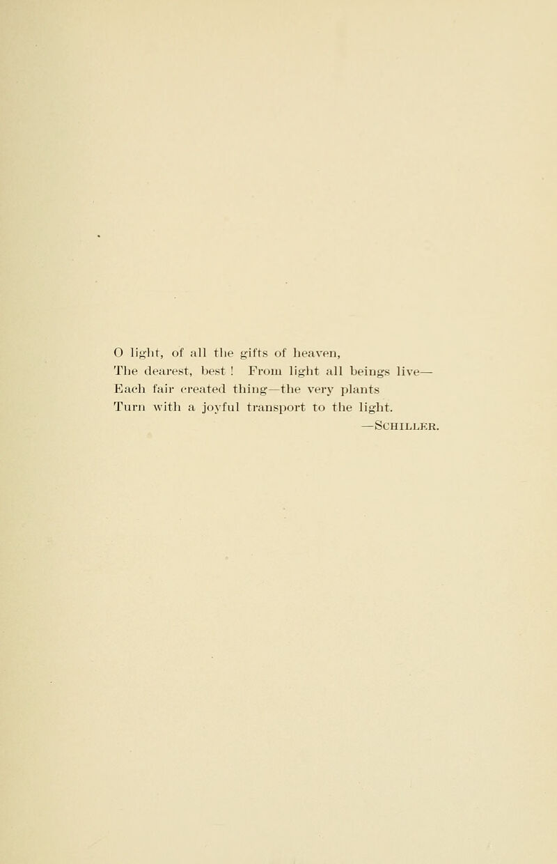 O light, of all the gifts of heaven, The dearest, best ! From light all beings live— Each fair created thing—the very plants Turn with a joyful transport to the light. —Schiller.