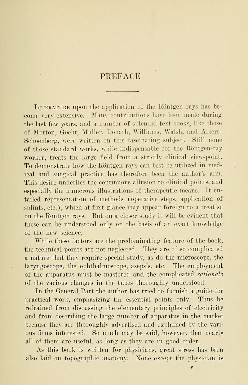 PREFACE Literature upon the application of the Rontgen rays has be- come very extensive. Many contributions have been made during the last few years, and a number of splendid text-books, like those of Morton, Gocht, Midler, Donatb, Williams. Walsh, and Albers- Schoenberg, were written on this fascinating subject. Still none of those standard works, while indispensable for the Rontgen-ray worker, treats the large field from a strictly clinical view-point. To demonstrate how the Rontgen rays can best be utilized in med- ical and surgical practice has therefore been the author's aim. This desire underlies the continuous allusion to clinical points, and especially the numerous illustrations of therapeutic means. It en- tailed representation of methods (operative steps, application of splints, etc.), which at first glance may appear foreign to a treatise on the Rontgen rays. But on a closer study it will be evident that these can be understood only on the basis of an exact knowledge of the new science. While these factors are the predominating feature of the book, the technical points are not neglected. They are of so complicated a nature that they require special study, as do the microscope, the laryngoscope, the ophthalmoscope, asepsis, etc. The employment of the apparatus must be mastered and the complicated rationale of the various changes in the tubes thoroughly understood. In the General Part the author has tried to furnish a guide for practical work, emphasizing the essential points only. Thus he refrained from discussing the elementary principles of electricity and from describing the large number of apparatus in the market because they are thoroughly advertised and explained by the vari- ous firms interested. So much may be said, however, that nearly all of them are useful, as long as they are in good order. As this book is written for physicians, great stress has been also laid on topographic anatomy. None except the physician is