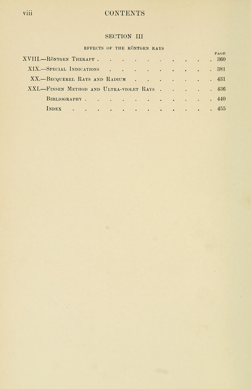 SECTION III EFFECTS OF THE RONTGEN RAYS PAGE XVIIL—Rontgen Therapy . 360 XIX.—Special Indications 381 XX.—Becquerel Rays and Radium 431 XXL—Pinsen Method and Ultra-violet Rays 436 Bibliography 440 Index 455