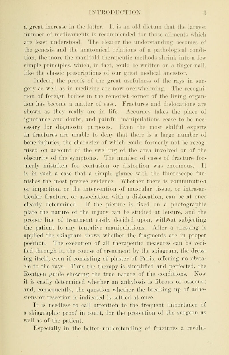 a great increase in the latter. Ii is an old dictum thai the largesl number of medicaments is recommended for those ailments which are least understood. The clearer the understanding becomes of the genesis and the anatomical relations of a pathological condi- tion, the more the manifold therapeutic methods shrink into a few- simple principles, which, in Fad. could he written on a finger-nail, like the classic prescriptions of our greal medical ancestor. Indeed, the proofs of the great usefulness of the rays in sur- gery as well as in medicine are now overwhelming. The recogni- tion of foreign bodies in the remotest corner of the living organ- ism has become a matter of ease. Fractures and dislocations are shown as they really are in life. Accuracy takes the place of ignorance and doubt, and painful manipulations cease to be nec- essary for diagnostic purposes. Even the most skilful experts in fractures are unable to deny thai there is a large number of bone-injuries, the character of which could formerly not be recog- nised on account of the swelling of the area involved or of the obscurity of the symptoms. The number of cases of fracture for- merly mistaken for contusion or distortion was enormous. It is in such a case that a simple glance with the fluoroscope fur- nishes the most precise evidence. Whether there is comminution or impaction, or the intervention of muscular tissue, or intra-ar- ticular fracture, or association with a dislocation, can be at once clearly determined. If the picture is fixed on a photographic plate the nature of the injury can be studied at leisure, and the proper line of treatment easily decided upon, without subjecting the patient to any tentative manipulations. After a dressing is applied the skiagram shows whether the fragments are in proper position. The execution of all therapeutic measures can be veri- fied through it, the course of treatment by the skiagram, the dress- ing itself, even if consisting of plaster of Paris, offering no obsta- cle to the rays. Thus the therapy is simplified and perfected, the Rontgen guide showing the true nature of the conditions. Now it is easily determined whether an ankylosis is fibrous or osseous; and, consequently, the question whether the breaking up of adhe- sions or resection is indicated is settled at once. It is needless to call attention to the frequent importance of a skiagraphic proof in court, for the protection of the surgeon as well as of the patient. Especially in the better understanding of fractures a revolu-