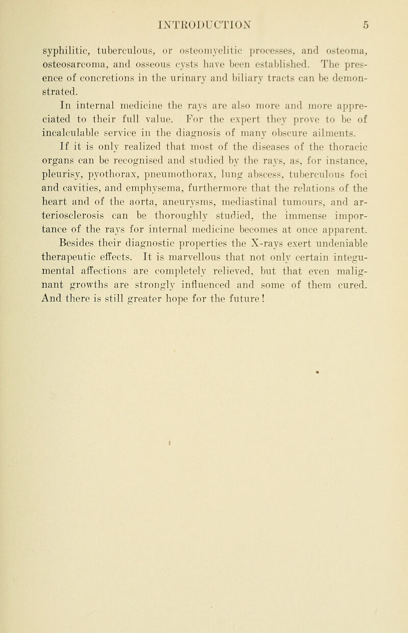 syphilitic, tuberculous, or osteomyelitic processes, and osteoma, osteosarcoma, and osseous cysts have been established. The pres- ence of concretions in the urinary and biliary tracts can be demon- strated. In internal medicine the rays arc also more and more appre- ciated to their full value. For the expert they prove to be of incalculable service in the diagnosis of many obscure ailments. If it is only realized that most of the diseases of the thoracic organs can be recognised and studied by the rays, as, for instance, pleurisy, pyothorax, pneumothorax, lung abscess, tuberculous foci and cavities, and emphysema, furthermore that the relations of the heart and of the aorta, aneurysms, mediastinal tumours, and ar- teriosclerosis can be thoroughly studied, the immense impor- tance of the rays for internal medicine becomes at once apparent. Besides their diagnostic properties the X-rays exert undeniable therapeutic effects. It is marvellous that not only certain integu- mental affections are completely relieved, but that even malig- nant growths are strongly influenced and some of them cured. And there is still greater hope for the future!