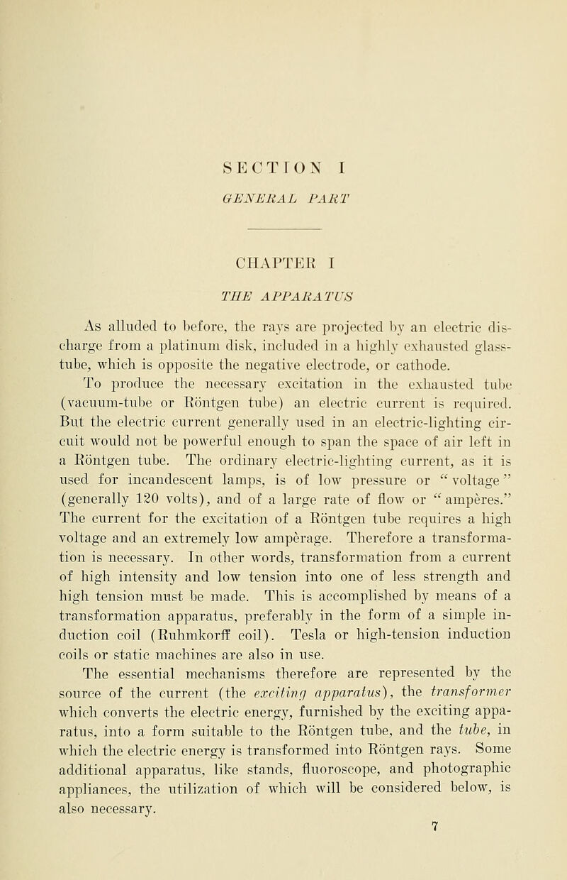 S E 0 T I O N I GENERAL PART CHAPTEE I TEE APPARATUS As alluded to before, the rays are projected by an electric dis- charge from a platinum disk, included in a highly exhausted glass- tube, which is opposite the negative electrode, or cathode. To produce the necessary excitation in the exhausted tube (vacuum-tube or Eontgen tube) an electric current is required. But the electric current generally used in an electric-lighting cir- cuit would not be powerful enough to span the space of air left in a Eontgen tube. The ordinary electric-lighting current, as it is used for incandescent lamps, is of low pressure or  voltage (generally 120 volts), and of a large rate of flow or amperes. The current for the excitation of a Eontgen tube requires a high voltage and an extremely low amperage. Therefore a transforma- tion is necessary. In other words, transformation from a current of high intensity and low tension into one of less strength and high tension must be made. This is accomplished by means of a transformation apparatus, preferably in the form of a simple in- duction coil (Euhmkorff coil). Tesla or high-tension induction coils or static machines are also in use. The essential mechanisms therefore are represented by the source of the current (the exciting apparatus), the transformer which converts the electric energy, furnished by the exciting appa- ratus, into a form suitable to the Eontgen tube, and the tube, in which the electric energy is transformed into Eontgen rays. Some additional apparatus, like stands, fluoroscope, and photographic appliances, the utilization of which will be considered below, is also necessary.