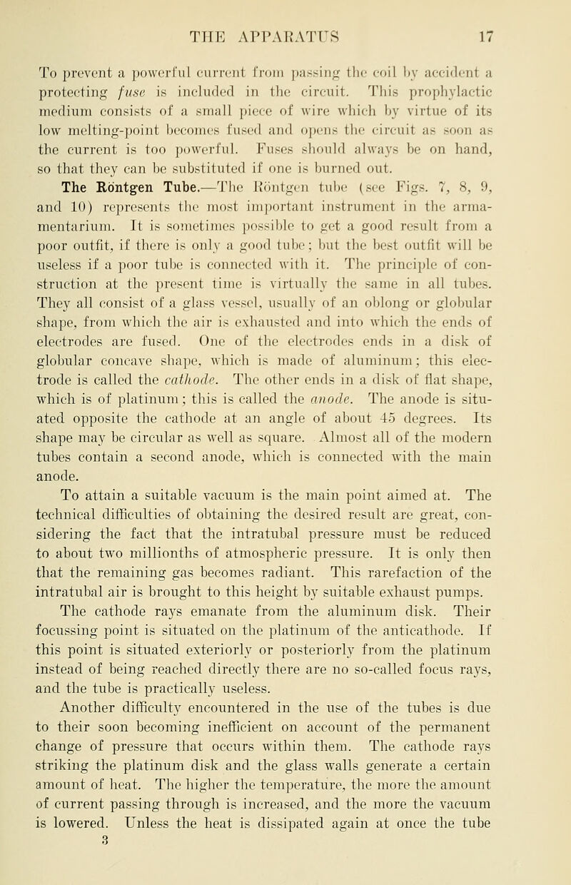 To prevent a powerful current from passing the coil by accidenl a protecting fuse is included in the circuit. This prophylactic medium consists of a small piece of wire which by virtue of its low melting-point becomes fused and opens the circuit as soon as the current is too powerful. Fuses should always be on hand, so that they can be substituted if one is burned out. The Rbntgen Tube.—The Rontgen tube (see Figs. 7, 8, 9, and 10) represents the most important instrument in the arma- mentarium. It is sometimes possible to get a good result from a poor outfit, if there is only a good tube; but the best outfit will be useless if a poor tube is connected with it. The principle of con- struction at the present time is virtually the same in all tubes. They all consist of a glass vessel, usually of an oblong or globular shape, from which the air is exhausted and into which the ends of electrodes are fused. One of the electrodes ends in a disk of globular concave shape, which is made of aluminum; this elec- trode is called the cathode. The other ends in a disk of flat shape, which is of platinum; this is called the anode. The anode is situ- ated opposite the cathode at an angle of about 45 degrees. Its shape may be circular as well as square. Almost all of the modern tubes contain a second anode, which is connected with the main anode. To attain a suitable vacuum is the main point aimed at. The technical difficulties of obtaining the desired result are great, con- sidering the fact that the intratubal pressure must be reduced to about two millionths of atmospheric pressure. It is only then that the remaining gas becomes radiant. This rarefaction of the intratubal air is brought to this height by suitable exhaust pumps. The cathode rays emanate from the aluminum disk. Their focussing point is situated on the platinum of the anticathode. If this point is situated exteriorly or posteriorly from the platinum instead of being reached directly there are no so-called focus rays, and the tube is practically useless. Another difficulty encountered in the use of the tubes is due to their soon becoming inefficient on account of the permanent change of pressure that occurs within them. The cathode rays striking the platinum disk and the glass walls generate a certain amount of heat. The higher the temperature, the more the amount of current passing through is increased, and the more the vacuum is lowered. Unless the heat is dissipated again at once the tube 3