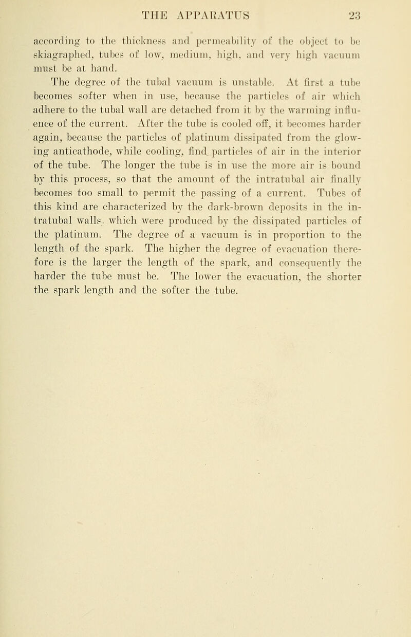 according to the thickness and permeability of the object to be skiagraphed, tubes of low, medium, high, and very high vacuum must be at hand. The degree of the tubal vacuum is unstable. At first a tube becomes softer when in use, because the particles of air which adhere to the tubal wall are detached from it by the warming influ- ence of the current. After the tube is cooled off, it becomes harder again, because the particles of platinum dissipated from the glow- ing anticathode, while cooling, find particles of air in the interior of the tube. The longer the tube is in use the more air is hound by this process, so that the amount of the intratubal air finally becomes too small to permit the passing of a current. Tubes of this kind are characterized by the dark-brown deposits in the in- tratubal walls, which were produced by the dissipated particles of the platinum. The degree of a vacuum is in proportion to the length of the spark. The higher the degree of evacuation there- fore is the larger the length of the spark, and consequently the harder the tube must be. The lower the evacuation, the shorter the spark length and the softer the tube.