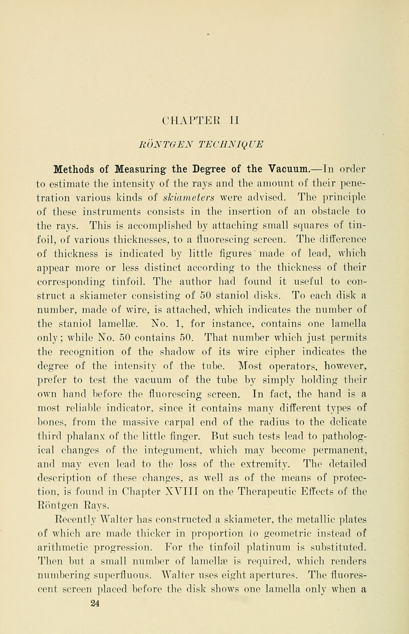 CHAPTER II RONTGEN TECHNIQUE Methods of Measuring' the Degree of the Vacuum.—In order to estimate the intensity of the rays and the amount of their pene- tration various kinds of skiameters were advised. The principle of these instruments consists in the insertion of an obstacle to the rays. This is accomplished by attaching small squares of tin- foil, of various thicknesses, to a fluorescing screen. The difference of thickness is indicated by little figures' made of lead, which appear more or less distinct according to the thickness of their corresponding tinfoil. The author had found it useful to con- struct a skiameter consisting of 50 staniol disks. To each disk a number, made of wire, is attached, which indicates the number of the staniol lamella?. N~o. 1, for instance, contains one lamella only; while No. 50 contains 50. That number which just permits the recognition of the shadow of its wire cipher indicates the degree of the intensity of the tube. Most operators, however, prefer to test the vacuum of the tube by simply holding their own hand before the fluorescing screen. In fact, the hand is a most reliable indicator, since it contains many different types of bones, from the massive carpal end of the radius to the delicate third phalanx of the little finger. But such tests lead to patholog- ical changes of the integument, which may become permanent, and may even lead to the loss of the extremity. The detailed description of these changes, as well as of the means of protec- tion, is found in Chapter XVIII on the Therapeutic Effects of the Rontgen Rays. Recently Walter has constructed a skiameter, the metallic plates of which are made thicker in proportion to geometric instead of arithmetic progression. For the tinfoil platinum is substituted. Then but a small number of lamellae is required, which renders numbering superfluous. Walter uses eight apertures. The fluores- cent screen placed before the disk shows one lamella only when a
