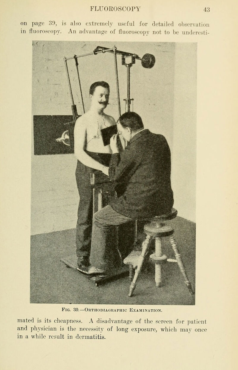 on page 39, is also extremely useful for detailed observation in fluoroscopy. An advantage of fluoroscopy not to be underesti- m Fig. 30.—Orthodiagraphy Examination. mated is its cheapness. A disadvantage of the screen for patient and physician is the necessity of long exposure, which may once in a while result in dermatitis.