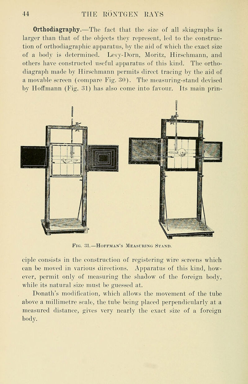 Orthodiagraphy.—The fact that the size of all skiagraphs is larger than that of the objects they represent, led to the construc- tion of orthodiagraphic apparatus, by the aid of which the exact size of a body is determined. Levy-Dorn, Moritz, Hirschmann, and others have constructed useful apparatus of this kind. The ortho- diagraph made by Hirschmann permits direct tracing by the aid of a movable screen (compare Fig. 30). The measuring-stand devised by Hoffmann (Fig. 31) has also come into favour. Its main prin- Fig. 31.—Hoffman's Measuring Stand. ciple consists in the construction of registering wire screens which can be moved in various directions. Apparatus of this kind, how- ever, permit only of measuring the shadow of the foreign body, while its natural size must be guessed at. Donath's modification, which allows the movement of the tube above a millimetre scale, the tube being placed perpendicularly at a measured distance, gives very nearly the exact size of a foreign body.