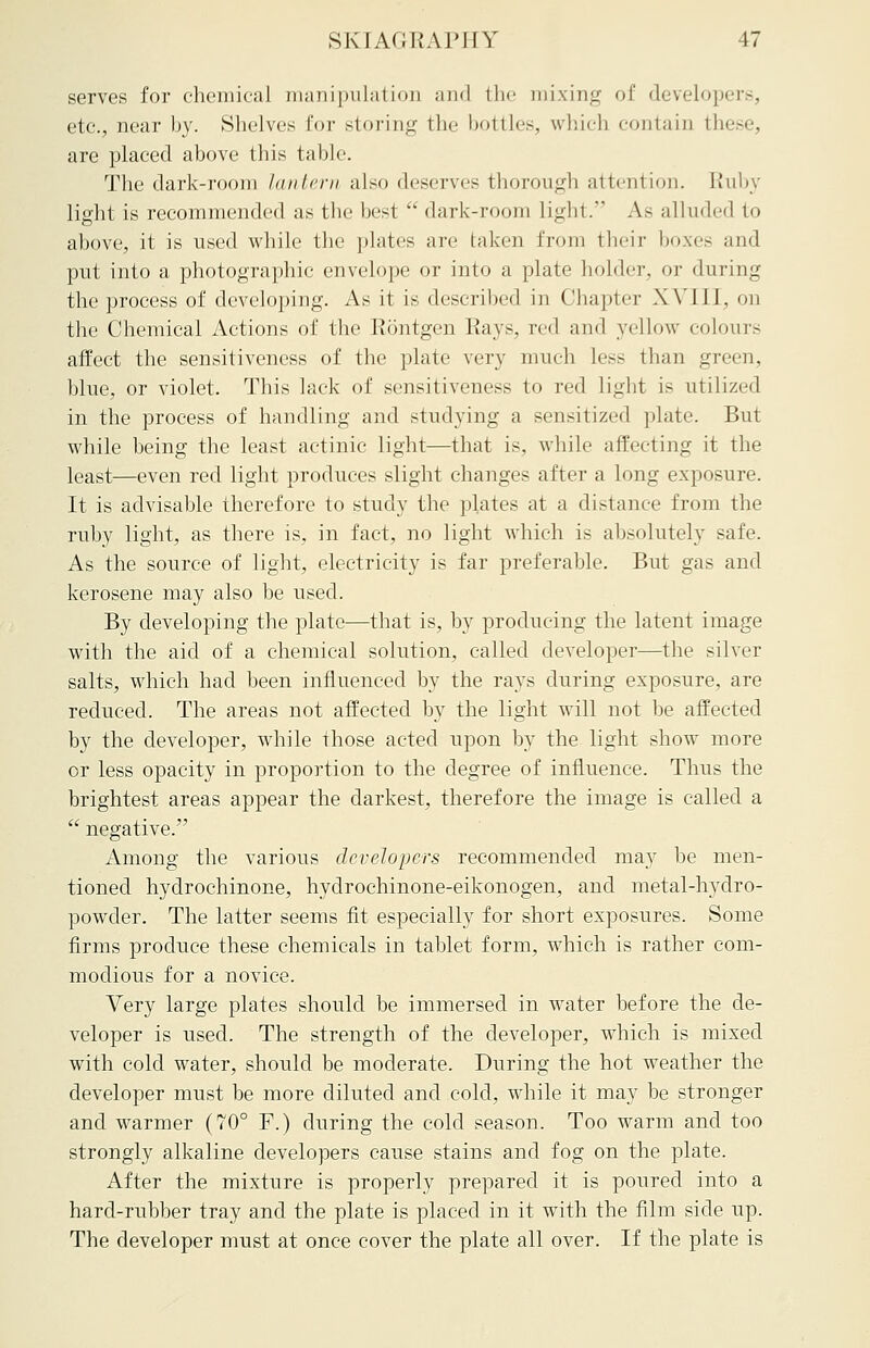 serves for chemical manipulation and the mixing of developers, etc., near by. Shelves For storing the bottles, which contain these, are placed above this table. The dark-room lantern also deserves thorough attention. Ruby light is recommended as the best  dark-room light. As alluded to above, it is used while the plates are taken from their boxes and put into a photographic envelope or into a plate bolder, or during the process of developing. As it is described in Chapter X VIII, on the Chemical Actions of the Rontgen Rays. rc<\ and yellow colours affect the sensitiveness of the plate very much Less than green, blue, or violet. This lack of sensitiveness to red light is utilized in the process of handling and studying a sensitized plate. But while being the least actinic light—that is. while affecting it the least—even red light produces slight changes after a long exposure. It is advisable therefore to study the plates at a distance from the ruby light, as there is, in fact, no light which is absolutely sale. As the source of light, electricity is far preferable. But gas and kerosene may also be used. By developing the plate—that is, by producing the latent image with the aid of a chemical solution, called developer—the silver salts, which had been influenced by the rays during exposure, are reduced. The areas not affected by the light will not be affected by the developer, while those acted upon by the light show more or less opacity in proportion to the degree of influence. Thus the brightest areas appear the darkest, therefore the image is called a  negative. Among the various developers recommended may be men- tioned hydrochinone, hydrochinone-eikonogen, and metal-hydro- powder. The latter seems fit especially for short exposures. Some firms produce these chemicals in tablet form, which is rather com- modious for a novice. Very large plates should be immersed in water before the de- veloper is used. The strength of the developer, which is mixed with cold water, should be moderate. During the hot weather the developer must be more diluted and cold, while it may be stronger and warmer (70° F.) during the cold season. Too warm and too strongly alkaline developers cause stains and fog on the plate. After the mixture is properly prepared it is poured into a hard-rubber tray and the plate is placed in it with the film side up. The developer must at once cover the plate all over. If the plate is