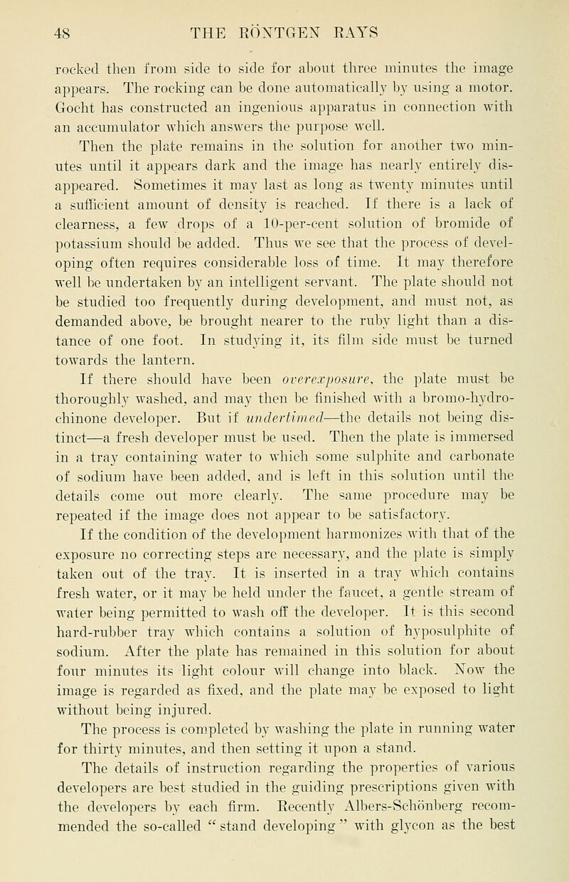 rocked then from side to side for about three minutes the image appears. The rocking can be done automatically by using a motor. Gocht has constructed an ingenious apparatus in connection with an accumulator which answers the purpose well. Then the plate remains in the solution for another two min- utes until it appears dark and the image has nearly entirely dis- appeared. Sometimes it may last as long as twenty minutes until a sufficient amount of density is reached. If there is a lack of clearness, a few drops of a 10-per-cent solution of bromide of potassium should be added. Thus we see that the process of devel- oping often requires considerable loss of time. It may therefore well be undertaken by an intelligent servant. The plate should not be studied too frequently during development, and must not, as demanded above, be brought nearer to the ruby light than a dis- tance of one foot. In studying it, its film side must be turned towards the lantern. If there should have been overexposure, the plate must be thoroughly washed, and may then be finished with a bromo-hydro- chinone developer. But if undertimed—the details not being dis- tinct—a fresh developer must be used. Then the plate is immersed in a tray containing water to which some sulphite and carbonate of sodium have been added, and is left in this solution until the details come out more clearly. The same procedure may be repeated if the image does not appear to be satisfactory. If the condition of the development harmonizes with that of the exposure no correcting steps are necessary, and the plate is simply taken out of the tray. It is inserted in a tray which contains fresh water, or it may be held under the faucet, a gentle stream of water being permitted to wash off the developer. It is this second hard-rubber tray which contains a solution of hyposulphite of sodium. After the plate has remained in this solution for about four minutes its light colour will change into black. Now the image is regarded as fixed, and the plate may be exposed to light without being injured. The process is completed by washing the plate in running water for thirty minutes, and then setting it upon a stand. The details of instruction regarding the properties of various developers are best studied in the guiding prescriptions given with the developers by each firm. Recently Albers-Schonberg recom- mended the so-called  stand developing  with glycon as the best