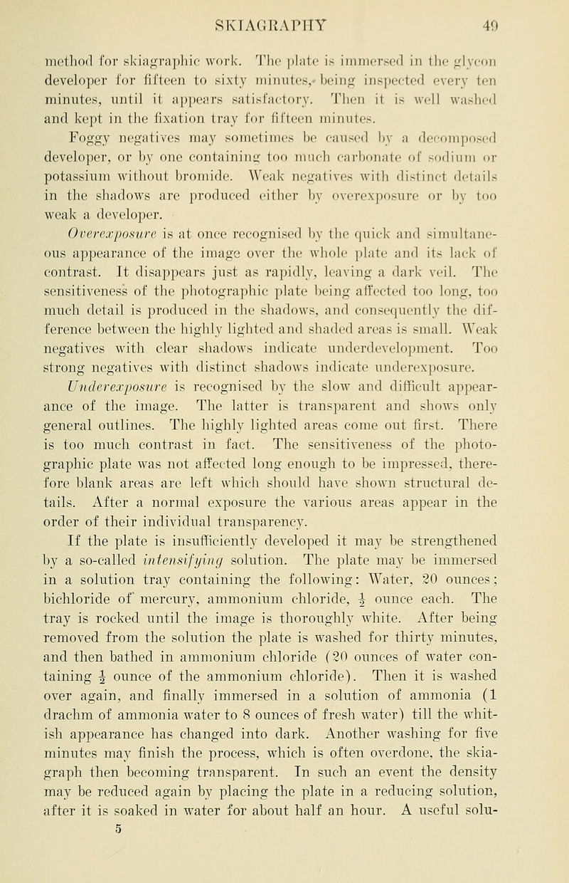 method for skiagraphic work. The plate is immersed in the glycon developer for fifteen to sixty minutes, being inspected every ten minutes, until it appears satisfactory. Then it is well washed and kept in the fixation tray for fifteen minutes. Foggy negatives may sometimes he caused by a decomposed developer, or by one containing too much carbonate of sodium or potassium without bromide. Weak negatives with distinct details in the shadows arc produced either by overexposure or by too weak a developer. Overexposure is at once recognised by the quick and simultane- ous appearance of the image over the whole plate and its lack of contrast. It disappears just as rapidly, leaving a dark veil. The sensitiveness of the photographic plate being affected too long, too much detail is produced in the shadows, and consequently the dif- ference between the highly lighted and shaded areas is small. Weak- negatives with clear shadows indicate underdevelopment. Too strong negatives with distinct shadows indicate underexposure. Underexposure is recognised by the slow and difficult appear- ance of the image. The latter is transparent and shows only general outlines. The highly lighted areas come out first. There is too much contrast in fact. The sensitiveness of the photo- graphic plate was not affected long enough to be impressed, there- fore blank areas are left which should have shown structural de- tails. After a normal exposure the various areas appear in the order of their individual transparency. If the plate is insufficiently developed it may be strengthened by a so-called intensifying solution. The plate may be immersed in a solution tray containing the following: Water, 20 ounces; bichloride of mercury, ammonium chloride, -J ounce each. The tray is rocked until the image is thoroughly white. After being removed from the solution the plate is washed for thirty minutes, and then bathed in ammonium chloride (20 ounces of water con- taining \ ounce of the ammonium chloride). Then it is washed over again, and finally immersed in a solution of ammonia (1 drachm of ammonia water to 8 ounces of fresh water) till the whit- ish appearance has changed into dark. Another washing for five minutes may finish the process, which is often overdone, the skia- graph then becoming transparent. In such an event the density may be reduced again by placing the plate in a reducing solution, after it is soaked in water for about half an hour. A useful solu- 5