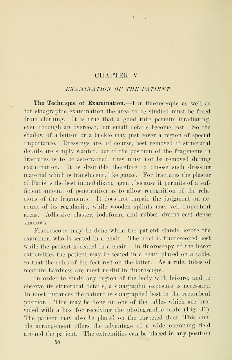 CHAPTEK V EXAMINATION OF THE PATIENT The Technique of Examination.—For fluoroscopic as well as for skiagraphic examination the area to be studied must be freed from clothing. It is true that a good tube permits irradiating, even through an overcoat, but small details become lost. So the shadow of a button or a buckle may just cover a region of special importance. Dressings are, of course, best removed if structural details are simply wanted, but if the position of the fragments in fractures is to be ascertained, they must not be removed during examination. It is desirable therefore to choose such dressing material which is translucent, like gauze. For fractures the plaster of Paris is the best immobilizing agent, because it permits of a suf- ficient amount of penetration as to allow recognition of the rela- tions of the fragments. It does not impair the judgment on ac- count of its regularity, while wooden splints may veil important areas. Adhesive plaster, iodoform, and rubber drains cast dense shadows. Fluoroscopy may be done while the patient stands before the examiner, who is seated in a chair. The head is fluoroscoped best while the patient is seated in a chair. In fluoroscopy of the lower extremities the patient may be seated in a chair placed on a table, so that the soles of his feet rest on the latter. As a rule, tubes of medium hardness are most useful in fluoroscopy. In order to study any region of the body with leisure, and to observe its structural details, a skiagraphic exposure is necessary. In most instances the patient is skiagraphed best in the recumbent position. This may be done on one of the tables which are pro- vided with a box for receiving the photographic plate (Fig. 37). The patient may also be placed on the carpeted floor. This sim- ple arrangement offers the advantage of a wide operating field around the patient. The extremities can be placed in any position