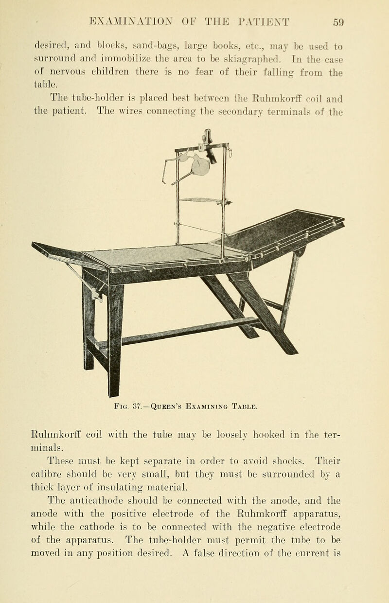 desired, and blocks, .sand-bags, large books, etc, may be used to surround and immobilize the area to be skiagraphed. In the case of nervous children there is no fear of their falling from the table. The tube-holder is placed best between the Ruhmkorff coil and the patient. The wires connecting the secondary terminals of the Fig. 37.—Queen's Examining Table. Euhmkorff coil with the tube may be loosely hooked in the ter- minals. These must be kept separate in order to avoid shocks. Their calibre should be very small, but they must be surrounded by a thick layer of insulating material. The anticathode should be connected with the anode, and the anode with the positive electrode of the Ruhmkorff apparatus, while the cathode is to be connected with the negative electrode of the apparatus. The tube-holder must permit the tube to be moved in any position desired. A false direction of the current is