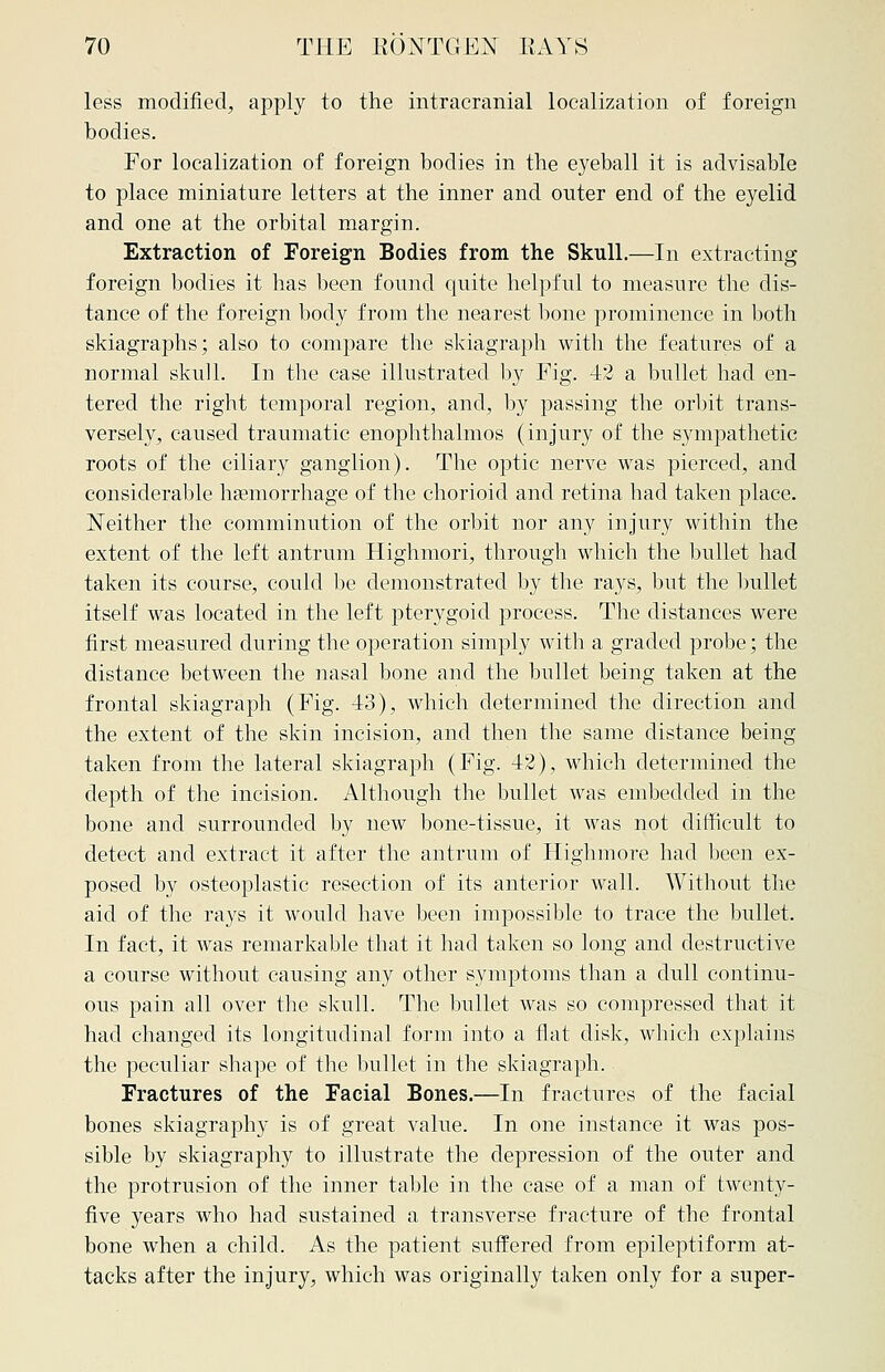 less modified, apply to the intracranial localization of foreign bodies. For localization of foreign bodies in the eyeball it is advisable to place miniature letters at the inner and outer end of the eyelid and one at the orbital margin. Extraction of Foreign Bodies from the Skull.—In extracting foreign bodies it has been found quite helpful to measure the dis- tance of the foreign body from the nearest bone prominence in both skiagraphs; also to compare the skiagraph with the features of a normal skull. In the case illustrated by Fig. 42 a bullet had en- tered the right temporal region, and, by passing the orbit trans- versely, caused traumatic enophthalmos (injury of the sympathetic roots of the ciliary ganglion). The optic nerve was pierced, and considerable haemorrhage of the chorioid and retina had taken place. Neither the comminution of the orbit nor any injury within the extent of the left antrum Highmori, through which the bullet had taken its course, could be demonstrated by the rays, but the bullet itself was located in the left pterygoid process. The distances were first measured during the operation simply with a graded probe; the distance between the nasal bone and the bullet being taken at the frontal skiagraph (Fig. 43), which determined the direction and the extent of the skin incision, and then the same distance being taken from the lateral skiagraph (Fig. 42), which determined the depth of the incision. Although the bullet was embedded in the bone and surrounded by new bone-tissue, it was not difficult to detect and extract it after the antrum of Highmore had been ex- posed by osteoplastic resection of its anterior wall. Without the aid of the rays it would have been impossible to trace the bullet. In fact, it was remarkable that it had taken so long and destructive a course without causing any other symptoms than a dull continu- ous pain all over the skull. The bullet was so compressed that it had changed its longitudinal form into a flat disk, which explains the peculiar shape of the bullet in the skiagraph. Fractures of the Facial Bones.—In fractures of the facial bones skiagraphy is of great value. In one instance it was pos- sible by skiagraphy to illustrate the depression of the outer and the protrusion of the inner table in the case of a man of twenty- five years who had sustained a transverse fracture of the frontal bone when a child. As the patient suffered from epileptiform at- tacks after the injury, which was originally taken only for a super-