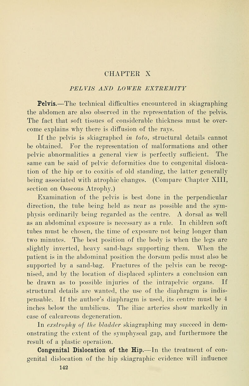 CHAPTEE X PELVIS AND LOWER EXTREMITY Pelvis.—The technical difficulties encountered in skiagraphing the abdomen are also observed in the representation of the pelvis. The fact that soft tissues of considerable thickness must be over- come explains why there is diffusion of the rays. If the pelvis is skiagraphed in toto, structural details cannot be obtained. For the representation of malformations and other pelvic abnormalities a general view is perfectly sufficient. The same can be said of pelvic deformities due to congenital disloca- tion of the hip or to coxitis of old standing, the latter generally being associated with atrophic changes. (Compare Chapter XIII, section on Osseous Atrophy.) Examination of the pelvis is best done in the perpendicular direction, the tube being held as near as possible and the sym- physis ordinarily being regarded as the centre. A dorsal as well as an abdominal exposure is necessary as a rule. In children soft tubes must be chosen, the time of exposure not being longer than two minutes. The best position of the body is when the legs are slightly inverted, heavy sand-bags supporting them. When the patient is in the abdominal position the dorsum pedis must also be supported by a sand-bag. Fractures of the pelvis can be recog- nised, and by the location of displaced splinters a conclusion can be drawn as to possible injuries of the intrapelvic organs. If structural details are wanted, the use of the diaphragm is indis- pensable. If the author's diaphragm is used, its centre must be 4 inches below the umbilicus. The iliac arteries show markedly in case of calcareous degeneration. In exstrophy of the bladder skiagraphing may succeed in dem- onstrating the extent of the symphyseal gap, and furthermore the result of a plastic operation. Congenital Dislocation of the Hip.—In the treatment of con- genital dislocation of the hip skiagraphic evidence will influence