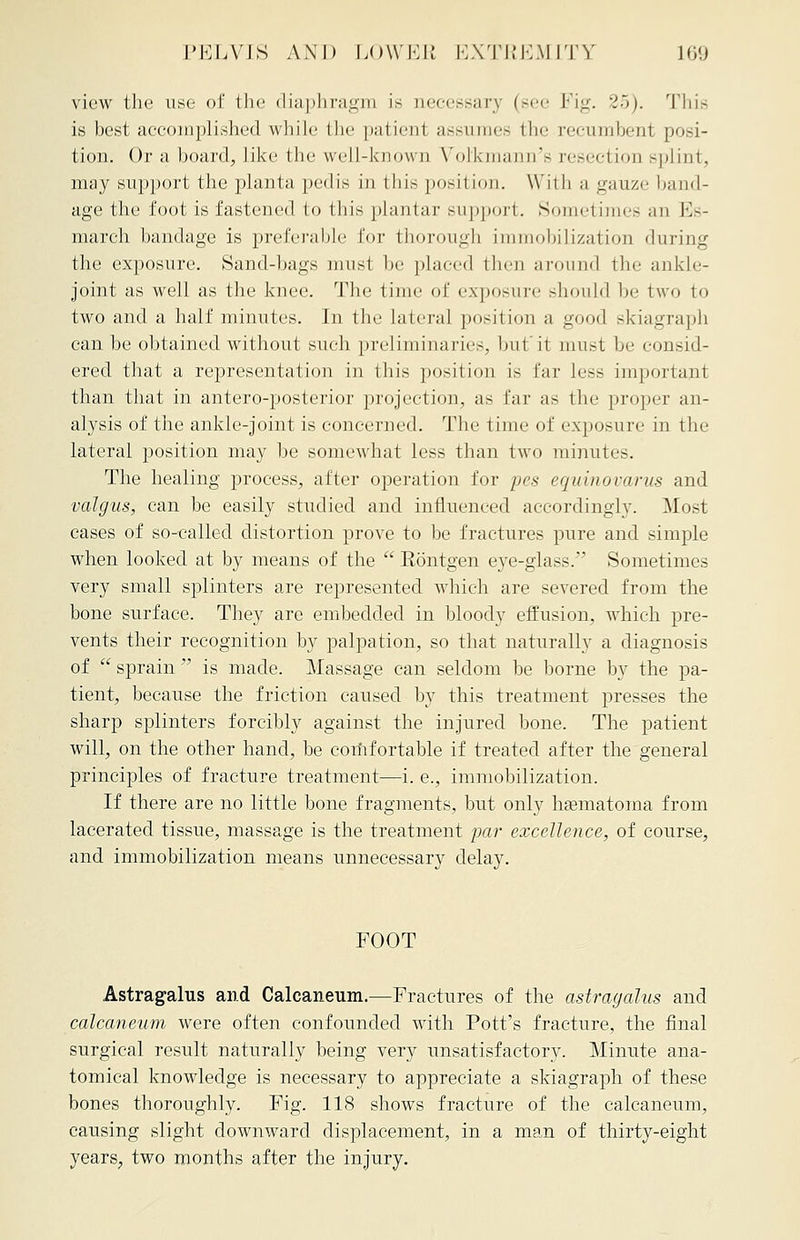 view the use of the diaphragm is necessary (see Fig. 25). This is best accomplished while the patient assumes the recumbent posi- tion. Or a board, like the well-known Vol'kmann's resection splint, may support the planta pedis in this position. Willi a gauze band- age the foot is fastened to this plantar support. Sometimes an Es- march bandage is preferable for thorough immobilization during the exposure. Sand-hags niiisl be placed then around the ankle- joint as well as the knee. The time of exposure should be two to two and a half minutes. In the lateral position a good skiagraph can be obtained without such preliminaries, but'it must be consid- ered that a representation in this position is far less important than that in antero-posterior projection, as far as the proper an- alysis of the ankle-joint is concerned. The time of exposure in the lateral position may be somewhat less than two minutes. The healing process, after operation for pes equinovarus and valgus, can be easily studied and influenced accordingly. Most cases of so-called distortion prove to be fractures pure and simple when looked at by means of the  Eontgen eye-glass. Sometimes very small splinters are represented which are severed from the bone surface. They are embedded in bloody effusion, which pre- vents their recognition by palpation, so that naturally a diagnosis of  sprain  is made. Massage can seldom be borne by the pa- tient, because the friction caused by this treatment presses the sharp splinters forcibly against the injured hone. The patient will, on the other hand, be coriifortable if treated after the general principles of fracture treatment—i. e., immobilization. If there are no little bone fragments, but only hsematoma from lacerated tissue, massage is the treatment par excellence, of course, and immobilization means unnecessary delay. FOOT Astragalus and Calcaneum.—Fractures of the astragalus and calcaneum were often confounded with Pott's fracture, the final surgical result naturally being very unsatisfactory. Minute ana- tomical knowledge is necessary to appreciate a skiagraph of these bones thoroughly. Fig. 118 shows fracture of the calcaneum, causing slight downward displacement, in a man of thirty-eight years, two months after the injury.