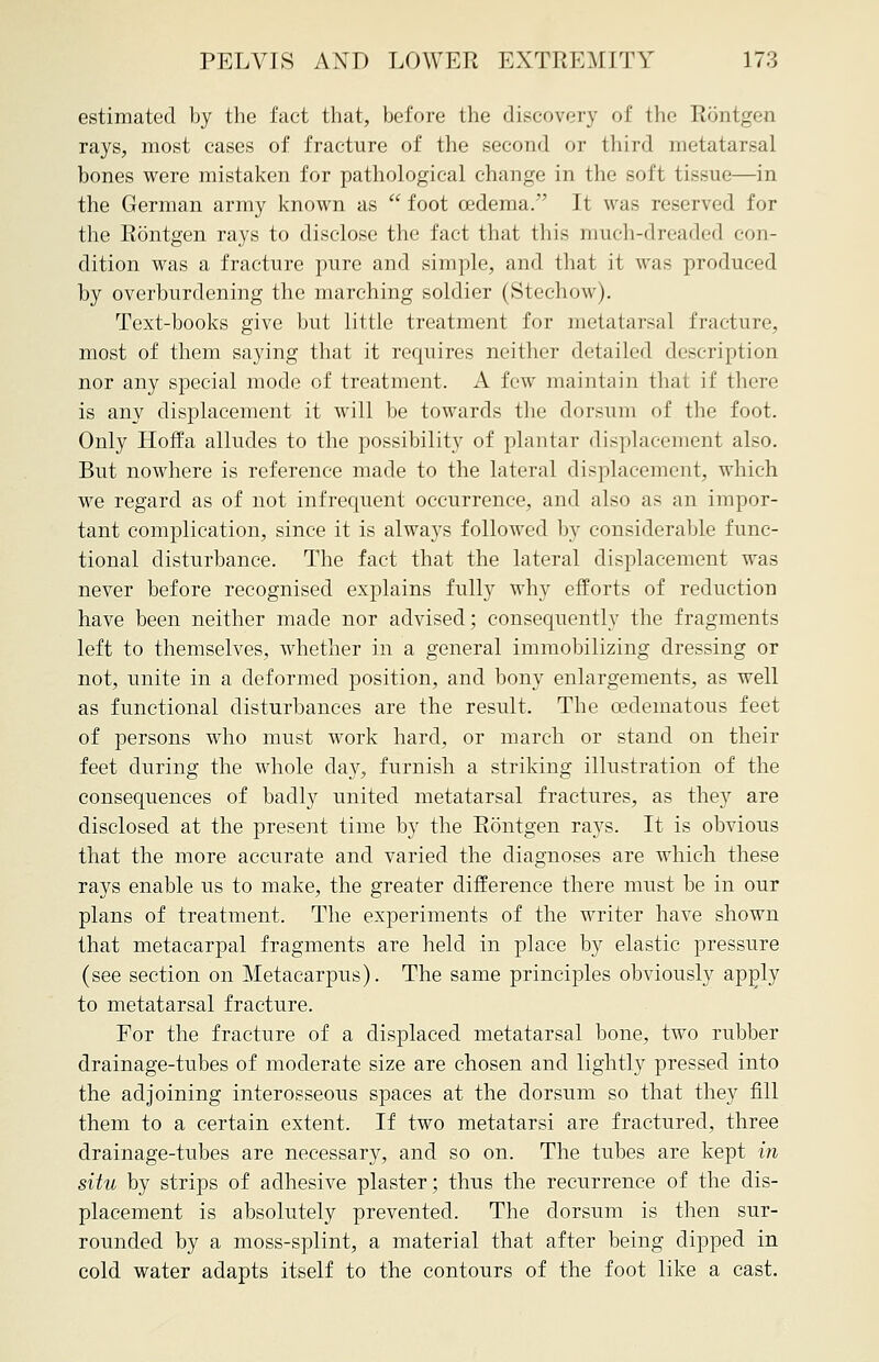estimated by the fact that, before the discovery of the Rontgen rays, most cases of fracture of the second or third metatarsal bones were mistaken for pathological change in the soft tissue—in the German army known as foot oedema. It was reserved for the Rontgen rays to disclose the fact that this much-dreaded con- dition was a fracture pure and simple, and that it was produced by overburdening the marching soldier (Stechow). Text-books give but little treatment for metatarsal fracture, most of them saying that it requires neither detailed description nor any special mode of treatment. A few maintain that if there is any displacement it will be towards the dorsum of the foot. Only Hoffa alludes to the possibility of plantar displacement also. But nowhere is reference made to the lateral displacement, which we regard as of not infrequent occurrence, and also as an impor- tant complication, since it is always followed by considerable func- tional disturbance. The fact that the lateral displacement was never before recognised explains fully why efforts of reduction have been neither made nor advised; consequently the fragments left to themselves, whether in a general immobilizing dressing or not, unite in a deformed position, and bony enlargements, as well as functional disturbances are the result. The cedeinatous feet of persons who must work hard, or march or stand on their feet during the whole day, furnish a striking illustration of the consequences of badly united metatarsal fractures, as they are disclosed at the present time by the Rontgen rays. It is obvious that the more accurate and varied the diagnoses are which these rays enable us to make, the greater difference there must be in our plans of treatment. The experiments of the writer have shown that metacarpal fragments are held in place by elastic pressure (see section on Metacarpus). The same principles obviously apply to metatarsal fracture. For the fracture of a displaced metatarsal bone, two rubber drainage-tubes of moderate size are chosen and lightly pressed into the adjoining interosseous spaces at the dorsum so that they fill them to a certain extent. If two metatarsi are fractured, three drainage-tubes are necessary, and so on. The tubes are kept in situ by strips of adhesive plaster; thus the recurrence of the dis- placement is absolutely prevented. The dorsum is then sur- rounded by a moss-splint, a material that after being dipped in cold water adapts itself to the contours of the foot like a cast.