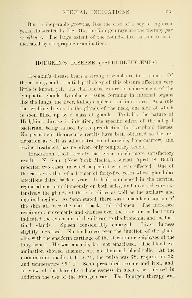 But in inoperable growths, like the ease of a boj of eighteen years, illustrated by Fig. 315, the Rontgen rays are the therapy par excellence. The large extent of the round-celled sarcomatosis is indicated by skiagraphic examination. HODGKIN'S DISEASE (PSEUDOLEUKEMIA) Hodgkin's disease bears a strong resemblance to sarcoma. Of the astiology and essential pathology of this obscure affection very little is known yet. Its characteristics are an enlargement of the lymphatic glands, lymphatic tissues forming in internal organs like the lungs, the liver, kidneys, spleen, and intestines. As a rule the swelling begins in the glands of the neck, one side of which is soon filled up by a mass of glands. Probably the nature of Hodgkin's disease is infection, the specific effect of the alleged bacterium being caused by its predilection for lymphoid tissues. No permanent therapeutic results have been obtained so far, ex- tirpation as well as administration of arsenic, bone-marrow, and toxine treatment having given only temporary benefit. Irradiation tried recently has given much more satisfactory results. N. Senn (New York Medical Journal, April 18, 1903) reported two cases, in which a perfect cure was effected. One of the cases was that of a farmer of forty-five years whose glandular affections dated back a year. It had commenced in the cervical region almost simultaneously on both sides, and involved very ex- tensively the glands of these localities as well as the axillary and inguinal region. As Senn stated, there was a macular eruption of the skin all over the chest, back, and abdomen. The increased respiratory movements and dulness over the anterior mediastinum indicated the extension of the disease to the bronchial and medias- tinal glands. Spleen considerably enlarged. Liver dulness slightly increased. No tenderness over the junction of the gladi- olus with the ensiform cartilage of the sternum or epiphyses of the long bones. He was anasmic, but not emaciated. The blood ex- amination showed ansemia, but no abnormal blood-cells. At the examination, made at 11 a. m., the pulse was 78, respiration 22, and temperature 99° F. Senn prescribed arsenic and iron, and, in view of the heretofore hopelessness in such case, advised in addition the use of the Rontgen ray. The Rontgen therapy was